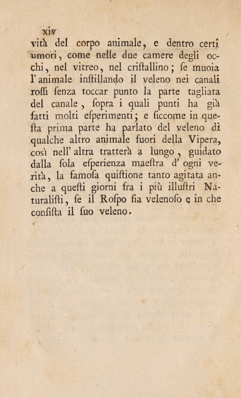 / <3 XIV virò, del corpo animale, e dentro certi ■muori, come nelle due camere degli oc¬ chi, nel vitreo, nel criftallino; fe muoia r animale inftillando il veleno nei canali rodi fenza toccar punto la parte tagliata del canale , fopra i quali punti ha già fatti molti efperimenti; e ficcarne in que¬ lla prima parte ha parlato del veleno di qualche altro animale fuori della Vipera, cosi nell’ altra tratterà a lungo , guidato dalla fola efperienza maeftra d? ogni ve¬ rità, la famofa quiftione tanto agitata an¬ che a quelli giorni fra i più ilìudri Na~ turalilli, fe il Rofpo fia velenofo e in che confida il fuo veleno.