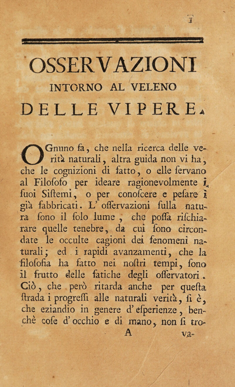 OSSERVAZIONI INTORNO AL VELENO DELLE VIPERE. OGrumo fa, che nella ricerca delle ve¬ rità naturali, altra guida non vi ha, che le cognizioni di fatto, o elle fervano al Filofofo per ideare ragionevolmente i, fuoi Siftemi, o per conofcere e pefare ì già fabbricati. L’ offervazioni fulla natu¬ ra fono il folo lume , che pofla rifchia- rare quelle tenebre, da cui fono circon¬ date le occulte cagioni dei fenomeni na¬ turali ; ed i rapidi avanzamenti, che la filofofia ha fatto nei noflri tempi, fono il frutto delle fatiche degli oflervatori * Ciò, che però ritarda anche per quella ftrada i progreffi alle naturali verità, fi è, che eziandio in genere d’efperienze, ben¬ ché cofe d’occhio e di mano, non fi tro- A va-