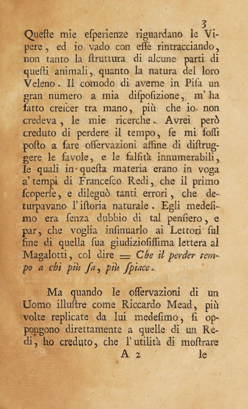 Quelle mie efperienze riguardano le Vi¬ pere., ed io vado con effe rintracciando, non tanto la ftruttura di alcune parti di quelli animali , quanto la natura del loro Veleno. Il comodo di averne in Fifa un gran numero a mia difpofizione, ni ha fatto crescer tra mano, più che io* non credeva, le mie ricerche Avrei però creduto di perdere il tempo, fe mi folli porto a fare offervazioni affine di diftrug- gere le favole, e le falfita innumerabili, le quali in quella materia erano in voga a’tempi di Francefco Redi, che il primo fcoperfe, e dileguò tanti errori, che de¬ turpavano T iftoria naturale . Egli medefi- mo era fenza dubbio di tal pernierò, e par, che voglia infmuarlo ai Lettori fui fine di quella fua giudiziofiffima lettera al Magalotti, coi dire = Che il perder tem¬ po a chi più fa, più fpiace* Ma quando le offervazioni di un Uomo illuftre come Riccardo Mead, più volte replicate da lui medefimo, fi op¬ pongono direttamente a quelle di un Re¬ di, ho creduto, che Y utilità di moftrare A 2 le