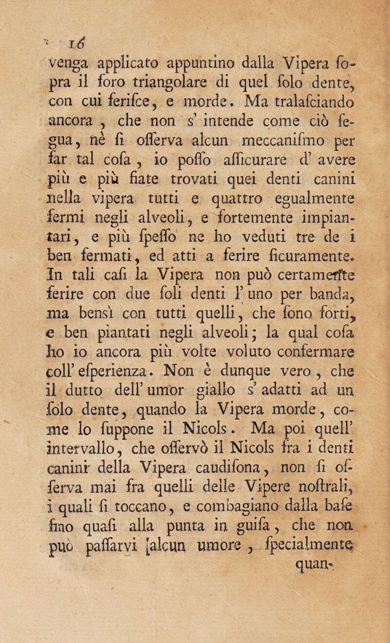 venga applicato appuntino dalla Vipera fo~ pra il foro triangolare di quel folo dente, con cui ferifce, e morde. Ma tralafciando ancora , che non s’ intende come ciò fe« gua, nè fi oflèrva alcun meccanifmo per far tal cofa , io poffo afficurare d’ avere più e più fiate trovati quei denti canini nella vipera tutti e quattro egualmente fermi negli alveoli, e fortemente impian¬ tar! ? e più fpeflo ne ho veduti tre de i ben fermati, ed atti a ferire Acutamente* In tali cafi la Vipera non può certamente ferire con due foli denti f uno per banda, ma bensì con tutti quelli, che fono forti, e ben piantati negli alveoli; la qual cofa ho io ancora più volte voluto confermare colfefperienza. Non è dunque vero, che il dutto deir umor giallo s3 adatti ad un jfòlo dente, quando la Vipera morde, co¬ me lo fuppone il Nicols. Ma poi quell3 intervallo, che offervò il Nicols fra i denti caninr della Vipera caudifona, non fi of¬ ferta mai fra quelli delle Vipere noftrali, ì quali fi toccano, e combagiano dalla bafe fino quafi alla punta in guifa, che non può paffarvi [alcun umore , fpecialmente