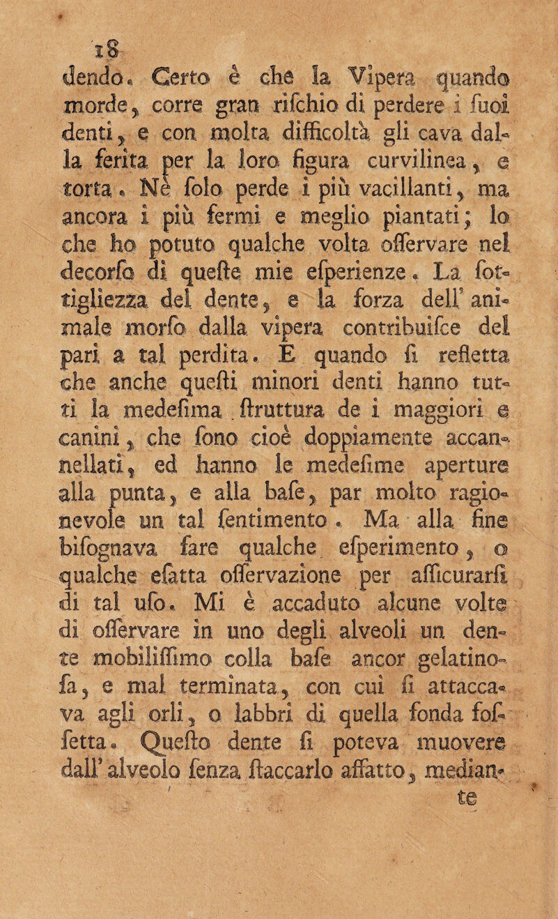 è dendo. Certo è che la Vipera quando morde, corre gran rifchio di perdere i Tuoi denti, e con molta difficolta, gli cava dal» la ferita per la loro figura curvilinea, e torta e Nè folo perde i più vacillanti, ma ancora i più fermi e meglio piantati; lo che ho potuto qualche volta offervare nel decorfo di quelle mie efperienze. La fot» tìgiiezza dei dente, e la, forza dell’ ani¬ male morfo dalla vipera contrìbuifce del pari a tal perdita. E quando fi refletta che anche quelli minori denti hanno tut¬ ti la medefima . ftruttura de i maggiori e canini , che fono cioè doppiamente accan¬ nellati , ed hanno le medefime aperture alla punta, e alla bafe, par molto ragio¬ nevole un tal fentimento . Ma alla fine bìfognava fare qualche efperimento, q qualche elàtta offervazione per afficurarfi, di tal ufo. Mi è accaduto alcune volte di offervare in uno degli alveoli un den¬ te mobiliffimo colla bafe ancor geiatino- fa, e mai terminata, con cui fi attacca» va agli orli, o labbri di quella fonda fof- fetta. Quello dente fi poteva muovere dall’ alveolo fenza fiaccarlo affatto , mediati-