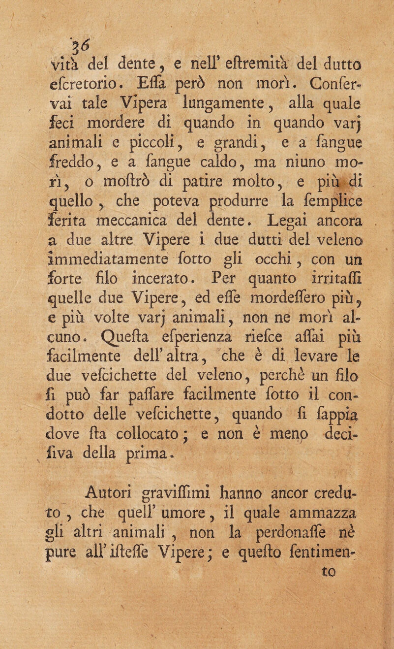 . 3<* vita del dente, e nell’ eftremita del dotto efcretorio. Effa però non mori. Confer¬ va! tale Vipera lungamente , alla quale feci mordere di quando in quando varj animali e piccoli, e grandi, e a fangue freddo, e a fangue caldo, ma niuno mo¬ ri, o moffro di patire molto, e piu di quello , che poteva produrre la femplice ferita meccanica del dente. Legai ancora a due altre Vipere i due dutti del veleno immediatamente fotto gli occhi, con un forte filo incerato. Per quanto irrita® quelle due Vipere, ed effe mordeffero più^ e più volte varj animali, non ne morì al¬ cuno . Quella efperienza riefce affai più facilmente dell’altra, che è di levare le due vefcichette del veleno, perchè un filo fi può far paffare facilmente fotto il con¬ dotto delle vefcichette, quando fi fappia dove fla collocato ; e non è meno deci- fi va della prima» Autori graviffimi hanno ancor credu¬ to , che quell’ umore, il quale ammazza gli altri animali , non la perdonaffe nè pure airilìeffe Vipere; e quello fentimen-
