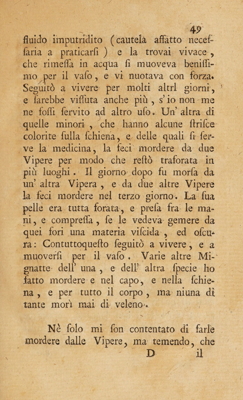 fluido imputridito (cautela affatto necefc faria a praticarfi ) e la trovai vivace-, che rimefla in acqtia fi muoveva benifli- mo per il vafo , e vi nuotava con forza* Seguitò a vivere per molti altri giorni, e farebbe viffuta anche più , s io non me ne fofiì fervito ad altro ufo » Un altra di S. V S quelle minori , che hanno alcune ftrifce colorite fulla fchiena, e/ delle quali fi fer¬ ve la medicina, la feci mordere da due Vipere per modo che redo traforata in più luoghi . Il giorno dopo fu morfa da un altra Vipera , e da due altre Vipere la feci mordere nei terzo giorno. La fua pelle era tutta forata, e prefa fra le ma¬ ni, e compreiTa , fe le vedeva gemere da quei fori una materia vifcida , ed ofcu- ra : Contuttoquefto feguitò a vivere, e a muoverfi per il vafo . Varie altre Mi-' gnatte dell’ una , e delf altra fpecie ho fatto mordere e nel capo, e nella fchie- na , e per tutto il corpo , ma? niuna di tante mori mai di veleno. Nè folo mi fon contentato di farle mordere dalle Vipere, ma temendo, che