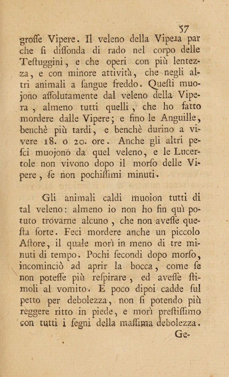 groffe Vipere. Il veleno delia Vipeia par che fi diffonda di rado nel corpo delle Teftuggini , e che operi con più lentez¬ za, e con minore attività, che negli al¬ tri animali a fangue freddo. Quelli muo- jono affolutamente dal veleno della Vipe¬ ra , almeno tutti quelli , che ho fatto mordere dalle Vipere; e fino le Anguille, benché più tardi, e benché durino a vi¬ vere 18. o 20. ore. Anche gii altri pe- fci muojono da quel veleno, e le Lucer¬ tole non vivono dopo il morfo delle Vi¬ pere , fe non pochiffimi minuti. Gli animali caldi iiiuoion tutti di tal veleno : almeno io non ho fin qui po¬ tuto trovarne alcuno, che non aveffe.que¬ lla forte. Feci mordere anche un piccolo Aliore, il quale mori in meno di tre mi¬ nuti di tempo. Pochi fecondi dopo morfo, incominciò ad aprir la bocca, come fe non poteffe più refpirare , ed avelie {li¬ moli al vomito. E poco dipoi cadde fui petto per debolezza, non fi potendo più reggere ritto in piede, e mori preliiffmio con tutti i fegni della maffima debolezza. Ge-