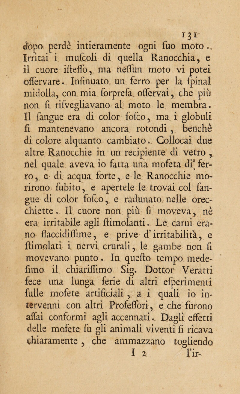 dopo perdè intieramente ogni fuo moto Irritai i mufcoli di quella Ranocchia, e il cuore ifteffo, ma neffun moto vi potei offervare. Infinuato un ferro per la fpinal midolla, con mia forprefa. offervai, che più non fi rifvegliavano al moto le membra. Il fangue era di color fofco, ma i globuli fi mantenevano ancora rotondi , benché di colore alquanto cambiato.. Collocai due altre Ranocchie in un recipiente di vetro , nel quale aveva io fatta una mofeta di' fer¬ ro, e di acqua forte, e le Ranocchie mo¬ rirono (libito, e apertele le trovai col fan¬ gue di color fofco, e radunato nelle orec¬ chiette. Il cuore non più fi moveva, nè era irritabile agli (limolanti... Le carni era¬ no flaccidiffime, e prive d’irritabilità, e (limolati i nervi crurali, le gambe non fi movevano punto. In quello tempo mede- fimo il chiariflimo Sig. Dottor Veratti fece una lunga ferie di altri efperimenti fulle mofete artificiali, a i quali io in¬ tervenni con altri Profeffori, e che furono affai conformi agli accennati.. Dagli effetti delle mofete fu gli animali viventi fi ricava chiaramente, che ammazzano togliendo I z Tir-