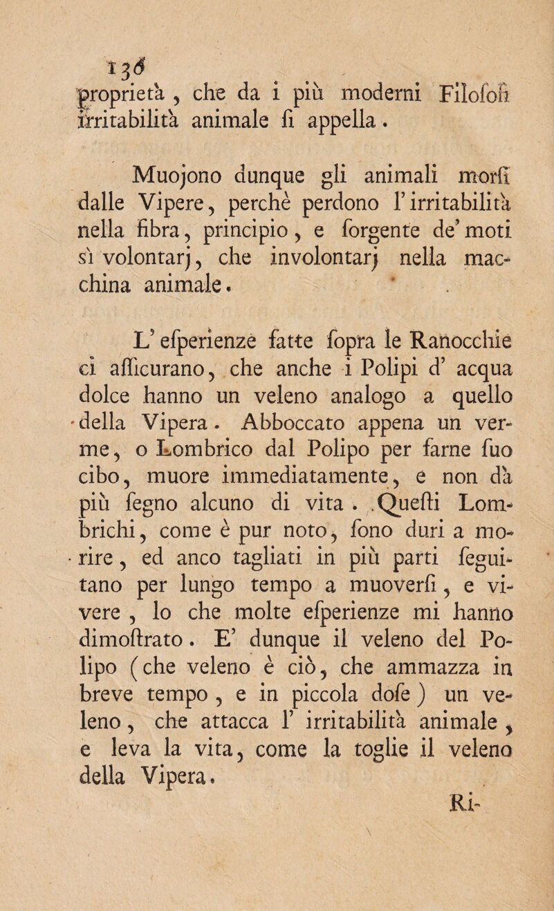 proprietà , che da i più moderai Filofon mutabilità animale fi appella. Muojono dunque gli animali morii dalle Vipere, perchè perdono f irritabilità nella fibra, principio, e forgente de’moti si volontarj, che involontarj nella mac¬ china animale. ’ ' ■ Wj fi :J-V Ls efperienze fatte fopra le Ranocchie ci afficurano, che anche i Polipi d’ acqua dolce hanno un veleno analogo a quello •della Vipera. Abboccato appena un ver- me, o Lombrico dal Polipo per farne fuo cibo, muore immediatamente, e non da più fegno alcuno di vita > .Quelli Lom¬ brichi, come è pur noto, fono duri a mo¬ rire , ed anco tagliati in più parti fegui- tano per lungo tempo a muoverfi, e vi¬ vere , lo che molte efperienze mi hanno dimoftrato. E’ dunque il veleno del Po¬ lipo (che veleno è ciò, che ammazza in breve tempo , e in piccola dofe ) un ve¬ leno , che attacca f irritabilità animale , e leva la vita, come la toglie il veleno della Vipera. Rù