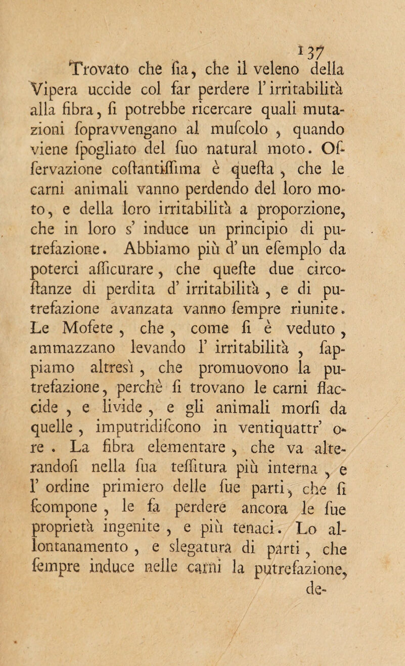 *37 Trovato che fia, che il veleno della Vipera uccide col far perdere Y irritabilità, alla fibra, fi potrebbe ricercare quali muta¬ zioni fopravvengano al mufcolo , quando viene fpogliato del fuo naturai moto. Of« fervazione coftantiflima è quefta , che le carni animali vanno perdendo del loro mo¬ to, e della loro irritabilità a proporzione, che in loro s induce un principio di pu¬ trefazione . Abbiamo più cfun efemplo da poterci afiicurare, che quelle due circo* ftanze di perdita d’ irritabilità , e di pu¬ trefazione avanzata vanno fempre riunite. Le Mofete , che , come li è veduto, ammazzano levando Y irritabilità , fap- piamo altresì , che promuovono la pu¬ trefazione, perchè fi trovano le carni flac¬ cide , e livide , e gli animali morfi da quelle , imputridifcono in ventiquattr o- re . La fibra elementare , che va alte- randofi nella fua telfitura più interna , e r ordine primiero delle lue parti, che fi fcompone , le fa perdere ancora le lue proprietà ingenite , e più tenaci. Lo al¬ lontanamento , e slegatura di parti, che fempre induce nelle carni la putrefazione, de-