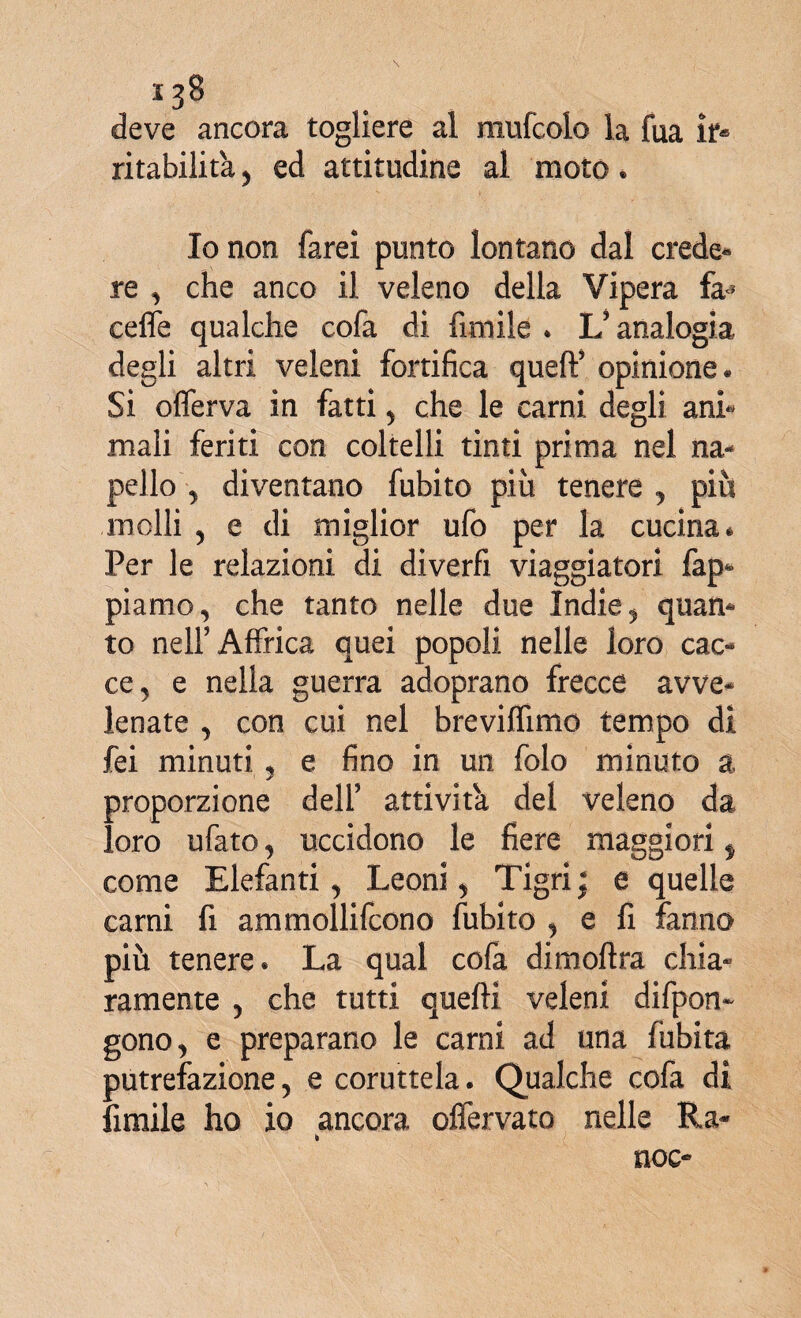 deve ancora togliere al raufcolo la fua ir* ritabilita, ed attitudine al moto * Io non farei punto lontano dal crede* re , che anco il veleno della Vipera fa* ceffe qualche cofa di fimile * L5 analogia degli altri veleni fortifica quell’ opinione. Si oflerva in fatti , che le carni degli ani* mali feriti con coltelli tinti prima nel na¬ pello , diventano fubito più tenere , più molli , e di miglior ufo per la cucina * Per le relazioni di diverfi viaggiatori fap- piamo, che tanto nelle due Indie, quan¬ to nell5 Affrica quei popoli nelle loro cac¬ ce, e nella guerra adoprano frecce avve¬ lenate , con cui nel breviffimo tempo dì fei minuti , e fino in un folo minuto a proporzione dell’ attività del veleno da loro ufato, uccidono le fiere maggiori f come Elefanti, Leoni, Tigri; e quelle carni fi ammollifcono fubito , e fi fanno più tenere. La qual cofa dimoftra chia¬ ramente , che tutti quelli veleni difpon- gono, e preparano le carni ad una fubita putrefazione, e coruttela. Qualche cofa di fimile ho io ancora offervato nelle Ra- noe-