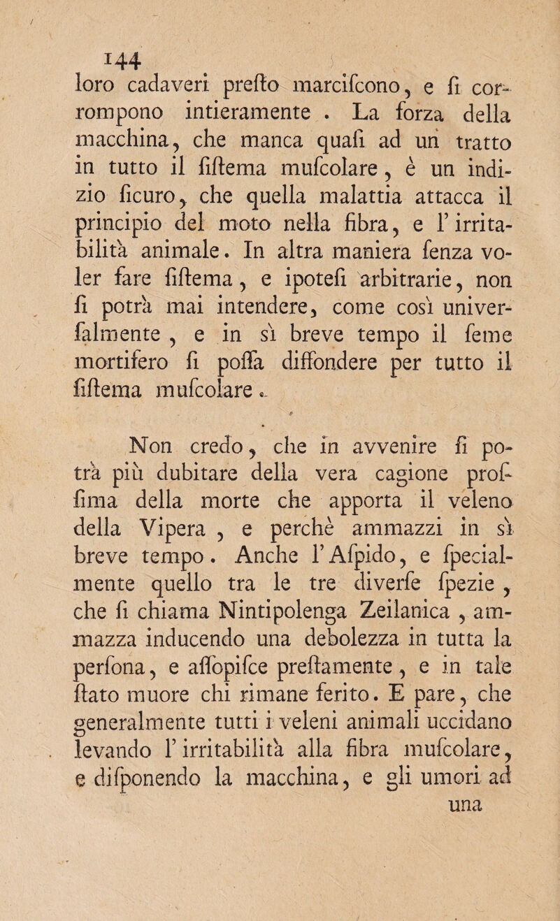 loro cadaveri prefio marcifcono, e fi cor¬ rompono intieramente . La forza della macchina, che manca quali ad un tratto in tutto il fiftema mufcolare, è un indi¬ zio ficuro, che quella malattia attacca il principio del moto nella fibra, e Y irrita¬ bilità animale. In altra maniera fenza vo¬ ler fare fiftema, e ipotefi arbitrarie, non fi potrà mai intendere, come così univer- falmente , e in sì breve tempo il feme mortifero fi pofla diffondere per tutto il fiftema mufcolare.. a Non credo, che in avvenire fi po¬ trà più dubitare della vera cagione profi fima della morte che apporta il veleno della Vipera , e perchè ammazzi in sì breve tempo. Anche Y Afpido, e fpecial- mente quello tra le tre divette fpezie , che fi chiama Nintipolenga Zeilanica , am¬ mazza inducendo una debolezza in tutta la perfona, e aflòpifce prettamente, e in tale flato muore chi rimane ferito. E pare, che generalmente tutti i veleni animali uccidano levando F irritabilità alla fibra mufcolare, e difponendo la macchina, e gli umori ad una