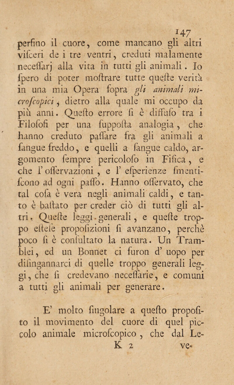 perfino il cuore, come mancano gli altri vifceri de i tre ventri, creduti malamente neceflarj alla vita in tutti gli animali. Io fpero di poter moli rare tutte quelle verità in una mia Opera fopra gli animali mi- crofcopici i dietro alia quale mi occupo da più anni. Quello errore fi è diffufo tra i Filofofi per una fuppofta analogia, che hanno creduto paffare fra gli animali a fangue freddo, e quelli a (àngue caldo, ar¬ gomento Tempre pericolofo in Fifica, e che f olfervazioni , e Y efperienze finenti- fcono ad ogni palio. Hanno offervato, che tal cofa è vera negli animali caldi, e tan¬ to è ballato per creder ciò di tutti gli al¬ tri , Quelle leggi . generali, e quelle trop¬ po elle fé propofizioni fi avanzano, perchè poco fi è confultato la natura. Un Tram- blei, ed un Bonnet ci furon d’ uopo per difingannarci di quelle troppo generali leg¬ gi, che fi credevano neceffarie, e comuni a tutti gii animali per generare. E’ molto fitigolare a quello propos¬ to il movimento del cuore di quel pic¬ colo animale microfcopico , che dal Le- K 2 ve-