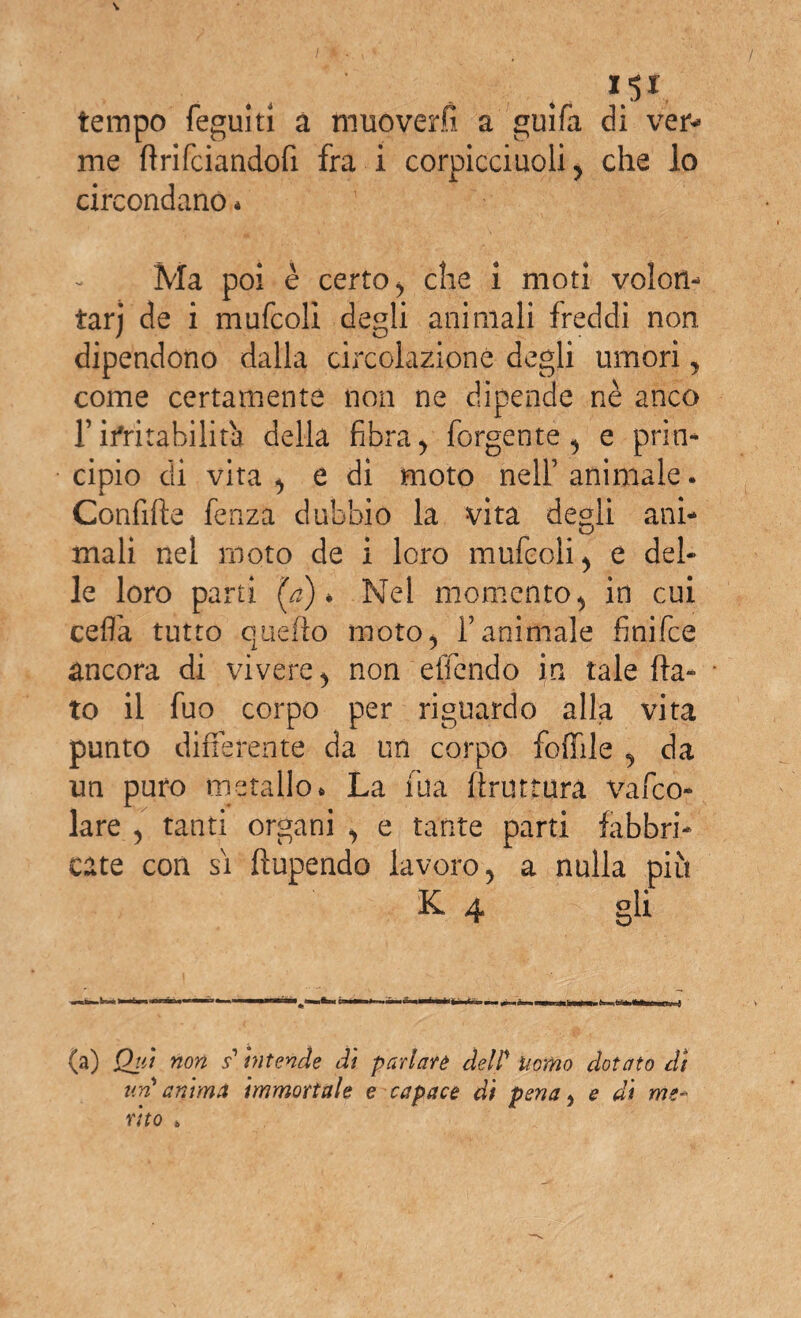 tempo feguiti a muoverli a guifa di ver- me ftrifciandofi fra i corpicciuoli , che lo circondano * Ma poi è certo , che i moti volon¬ tari de i mufcoli degli animali freddi non dipendono dalla circolazione degli umori , come certamente non ne dipende nè anco ristabilirà della fibra, forgente, e prin¬ cipio eli vita , e di moto nell’animale. Confifìe fenza dubbio la vita degli ani- mali nel moto de i loro mufcoli , e del¬ le loro parti '(a) * Nel momento, in cui cefla tutto quello moto 5 f animale finifee àncora di vivere , non effondo in tale fla¬ to il fuo corpo per riguardo alla vita punto differente da un corpo follile , da un puro metallo. La fua ftruttura vago¬ lare 5 tanti organi , e tante parti fabbri¬ cate con si fìupendo lavoro, a nulla più K 4 gli (a) Qui non s intende dì parlare dell* Uomo dotato di un'anima immortale e capace di pena} e di me¬ rito *