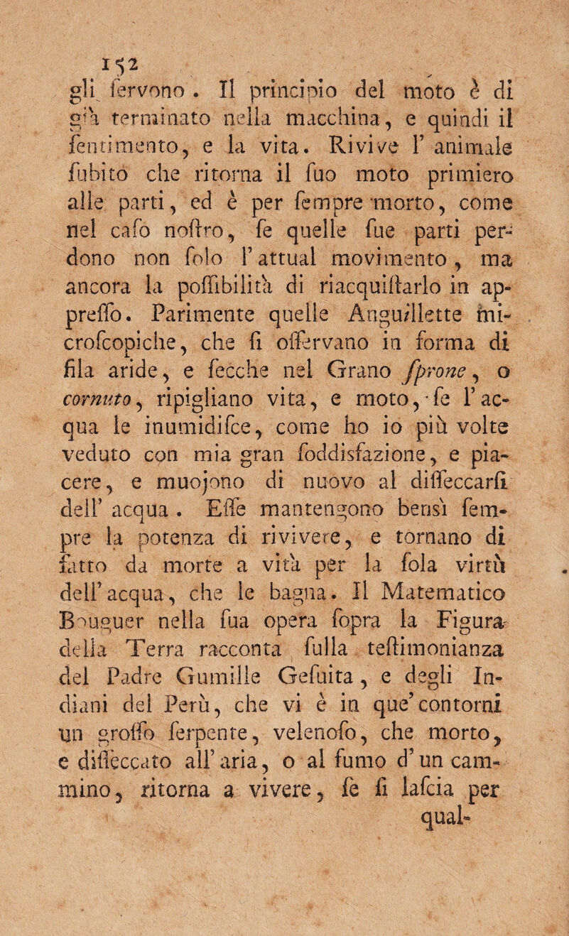 1^2 gli fervono . Il principio del moto è di gja terminato nella macchina, e quindi il Pentimento, e la vita. Rivive F animale fa biro che ritorna il fuo moto primiero alle parti, ed è per Tempre morto, come nei cafo noftro, fe quelle fue parti per» dono non fo!o Fattuai movimento, ma ancora la poffibilita di riacquiftarlo in ap- preffo. Parimente quelle Àngu/llette mi- crofcopiche, che fi oftervano in forma di fila aride, e fecche nel Grano [prone, o cornuto, ripigliano vita, e rnoto,*fe Fac¬ qua le inumidifee, come ho io piu volte veduto con mia gran foddisfazione, e pia¬ cere, e muojono di nuovo al diifeccarlì dell’ acqua . Elle mantengono bensì Tem¬ pre la potenza di rivivere, e tornano di fatto da morte a vita per la fola virtù dell’acqua, che le bagna. Il Matematico Bouguer nella fua opera fopra la Figura delia Terra racconta fu Ila teftimonianza del Padre Gumille Gefuita , e degli In¬ diani del Perù, che vi è in que’contorni Un graffo ferpente, velenofo, che morto, e dilieccato all’aria, o al fumo d5un cam¬ mino, ritorna a vivere, fe li lafcia per quab