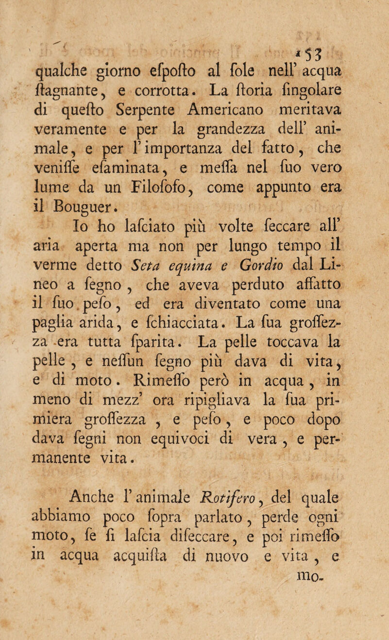 qualche giorno efpofto al fole nell’ acqua fognante, e corrotta. La lioria Angolare di quello Serpente Americano meritava veramente e per la grandezza dell’ ani¬ male , e per 1’ importanza del fatto, che venifle efaminata, e melfa nel fuo vero lume da un Filofofo, come appunto era il Bouguer. Io ho lafciato più volte feccare all’ aria aperta ma non per lungo tempo il verme detto Seta equina e Gordio dal Li¬ neo a fegno , che aveva perduto affatto il fuo, pefo, ed era diventato come una paglia arida, e Ghiacciata. La fua grolfez- za .era tutta fparita. La pelle toccava la pelle , e nelfun fegno più dava di vita, e di moto. Rimeflo però in acqua , in meno di mezz’ ora ripigliava la fua pri¬ miera grolfezza , e pefo, e poco dopo dava fegni non equivoci di vera , e per¬ manente vita. Anche l’animale Rotìfero, del quale abbiamo poco fopra parlato, perde ogni moto, fe fi lafcia difeccare, e poi rimelfo in acqua acquifta di nuovo e vita, e mo-