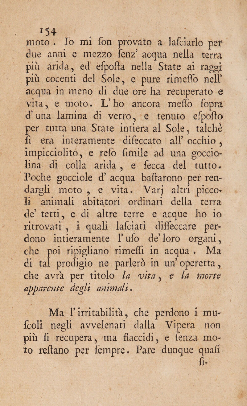 iH moto . Io mi fon provato a lafciarlo pel* due anni e mezzo fenz’ acqua nella terra più arida, ed èfpofta nella State ai raggi più cocenti del Sole, e pure rimeffo nell’ acqua in meno di due ore ha recuperato e vita, e moto. L’ho ancora meffo fopra d’una lamina di vetro, e tenuto efpofto per tutta una State intiera al Sole, talché lì era interamente difeccato all’ occhio, impicciolito, e refo limile ad una goccio¬ lina di colla arida , e fecca del tutto . Poche gocciole d’ acqua badarono per ren¬ dagli moto , e vita. Varj altri picco¬ li animali abitatori ordinari della terra de’ tetti, e di altre terre e acque ho io ritrovati , i quali lafciati difieccare per¬ dono intieramente 1’ ufo de’ loro organi, che poi ripigliano rimeffi in acqua . Ma di tal prodigio ne parlerò in un’operetta, che avra per titolo la vita, e la morte apparente degli animali. Ma F irritabilità, che perdono i mu- fcoli negli avvelenati dalla Vipera non più fi recupera, ma flaccidi, e lenza mo¬ to reflano per Tempre. Pare dunque quali fi-