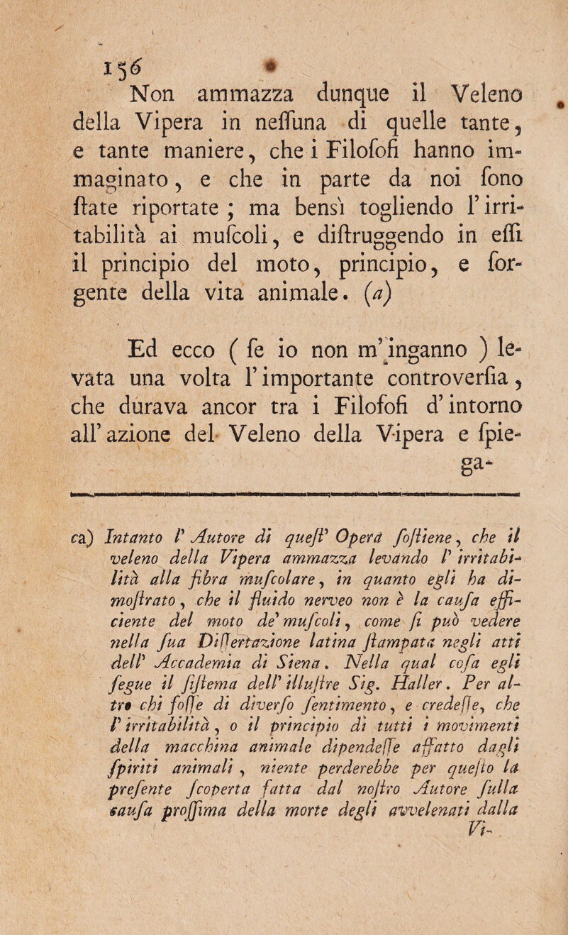 X5<£ * Non ammazza dunque il Veleno della Vipera in nefluna di quelle tante , e tante maniere, che i Filofofi hanno im¬ maginato 5 e che in parte da noi fono fiate riportate ; ma bensì togliendo 1’ irri¬ tabilità ai mufcoli, e diftruggendo in efli il principio del moto, principio, e Ter¬ gente della vita animale, (a) Ed ecco ( fe io non m’inganno ) le¬ vata una volta l’importante controverfia, che durava ancor tra i Filofofi d’intorno all’azione del Veleno della Vipera e fpie- ga- ca) Intanto V Autore di queJV Operò /olitene, che il veleno della Vipera ammazza levando /’ irritab’t- lita alla fibra mufcolare, in quanto egli ha di- mofirato, che il fluido nerveo non e la cau/a effi¬ ciente del moto de’ muffcoli, come fi può vedere fieli a fua Disertazione latina ftampata negli atti dell Accademia di Siena. Nella qual coffa egli fegue il fijiema dell illujire Sig. Haller. Per al¬ tri chi fof] e di di ver fio fentimento, e credefìey che V irritabilità, o il principio di tutti i movimenti della macchina animale dipendere affatto dagli /piriti animali , mente perderebbe per quefio la preffente Jcoperta fatta dal nojlro Autore ffulla sauffa proffìma della morte degli avvelenati dalla