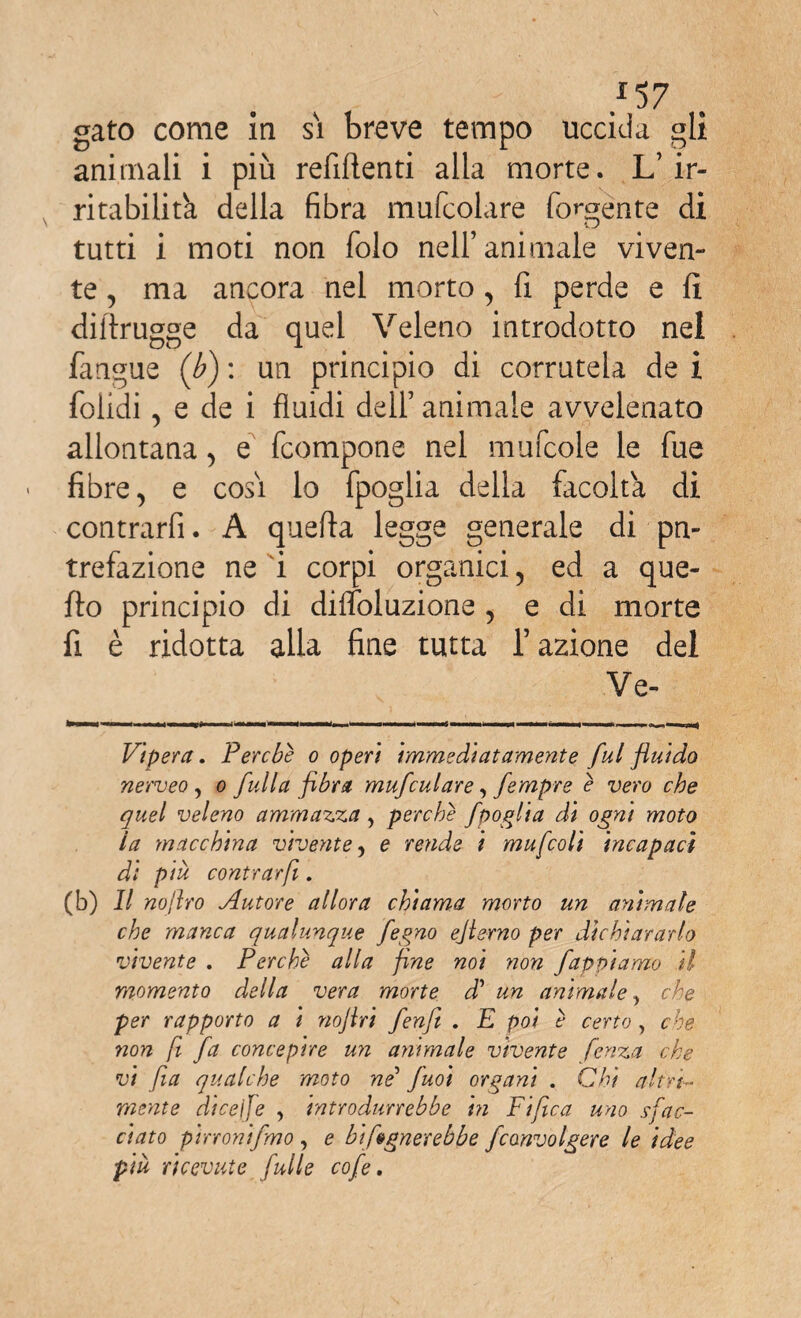 *57 gato come in si breve tempo uccida gli animali i più refiftenti alla morte. L’ ir¬ ritabilità della fibra mufcolare fondente di tutti i moti non folo nell’animale viven¬ te , ma ancora nel morto, fi perde e fi dilìrugge da quel Veleno introdotto nel fangue (b) : un principio di corratela de i folidi, e de i fluidi dell’ animale avvelenato allontana, e fcompone nel mufcole le fue fibre, e cosi lo fpoglia della facolta di contrarfi. A quella legge generale di pn- trefazione ne i corpi organici, ed a que¬ llo principio di difloluzione , e di morte fi è ridotta alla fine tutta l’azione del Ve- Vipera. Perche o operi immediatamente fui fluido nerveo , o full a fibra mufculare, fempre è vero che quel veleno ammazza, perche fpoglia di ogni moto la macchina vivente, e rende i mufcoli incapaci di più contrarfi. (b) Il noftro Autore allora chiama morto un animale che manca qualunque fegno ejierno per dichiararlo vivente . Perche alla fine noi non Jappi amo il momento della vera morte d’ un animale, che per rapporto a i noflri fenfi . E poi è certo, che non fi fa concepire un animale vivente fenza che vi fa qualche moto ne5 juoi organi . Chi altra¬ mente diceife , introdurrebbe hi Fifica uno sfac¬ ciato pirronifmo , e bifognerebbe fconvolger e le idee piu ricevute fulle cofe.