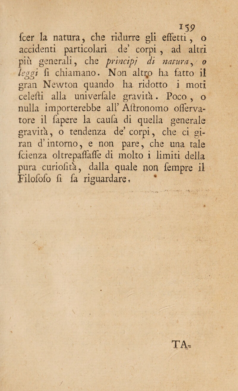 *5P fcer la natura, che ridurre gli effetti, o accidenti particolari de’ corpi , ad altri più generali, che principi di natura,/ o leggi fi chiamano. Non alti;o ha fatto il gran Newton quando ha ridotto i moti ceieffi alla univerfale gravita. Poco , o nulla importerebbe all’ Affronomo oflerva- tore il fapere la caula di quella generale gravita, o tendenza de’ corpi, che ci gi¬ ra n d’intorno, e non pare, che una tale feienza oltrepaflaffe di molto i limiti della pura curiofita, dalla quale non Tempre il Filofofo fi fa riguardare. y TA, /