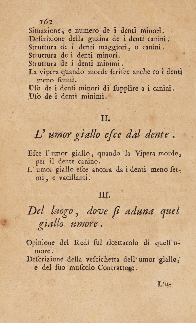 1Ó2 Situazione, e numerò de s denti minori, Defcrizione della guaina de i denti canini, Struttura de i denti maggiori, o canini. Struttura de i denti minori. Struttura de i denti minimi. La vipera quando morde ferifce anche co i denti meno fermi. Ufo de i denti minori di fupplire a i canini, Ufo de i denti minimi. IL V umor giallo efce dal dente . Efce T umor giallo , quando la Vipera mordea per il dente canino. L’ umor giallo efce ancora da i denti meno fer« mi ? e vacillanti, III. Del luogo, dove fi aduna quel giallo umore. Opinione del Redi fili ricettacolo di quell*ti¬ more . IDefcrizione della vefcichetta dell’ umor giallo,, e del fuo mufcolo Contrattole,