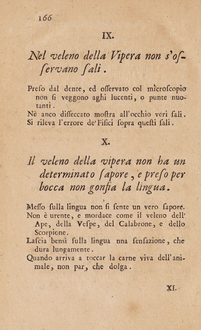 i66 Nel •veleno della Vipera non s*of¬ ferì ano fidi. Prefo dal dente, ed oflervato col mìcrofcopio non fi veggono aghi lucenti, o punte nuo¬ tanti . \ Nè anco diseccato moftra all’occhio véri fiali. Si rileva l’errore de’Filici fopra quefti fiali « X. Il veleno della vipera non ha un v determinato f,apore, e prefii per bocca non gonfia la lingua. > Mefio fulla lingua non fi fente un vero faporé. Non è urente, e mordace come il veleno dell’ Ape, della Vefipe, del Calabrone, e dello Scorpione. Lafida bensì fulla lingua nna fenfazione, che dura lungamente. Quando arriva a toccar la carne viva dell’ani¬ male, non par, che dolga. XI.