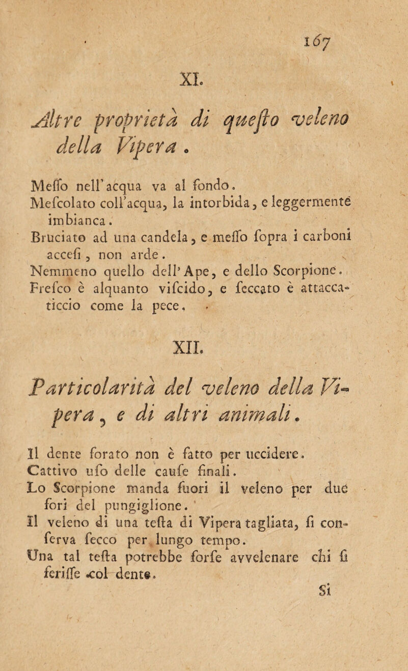 ylltre proprietà di quefìo ‘veleno della Vipera . MefTo nell’acqua va al fondo. Mefcolato coll’acqua, la intorbida, e leggermente imbianca, Bruciato ad una candela, e meflb fopra i carboni accefi , non arde . Nemmeno quello dell’Ape, e dello Scorpione. Frefco è alquanto vifcido, e feccato è attacca» riccio come la pece. XII. Particolaritd del ‘veleno della Vi¬ pera , e di altri animali. Il dente forato non è fatto per uccidere. Cattivo ufo delle caufe finali. Lo Scorpione manda fuori il veleno per due fori del pungiglione. Il veleno di una teda di Vipera tagliata, fi con» ferva fecco per lungo tempo. Una tal teda potrebbe forfè avvelenare chi fi feri (Te .col dente. ^ * Si