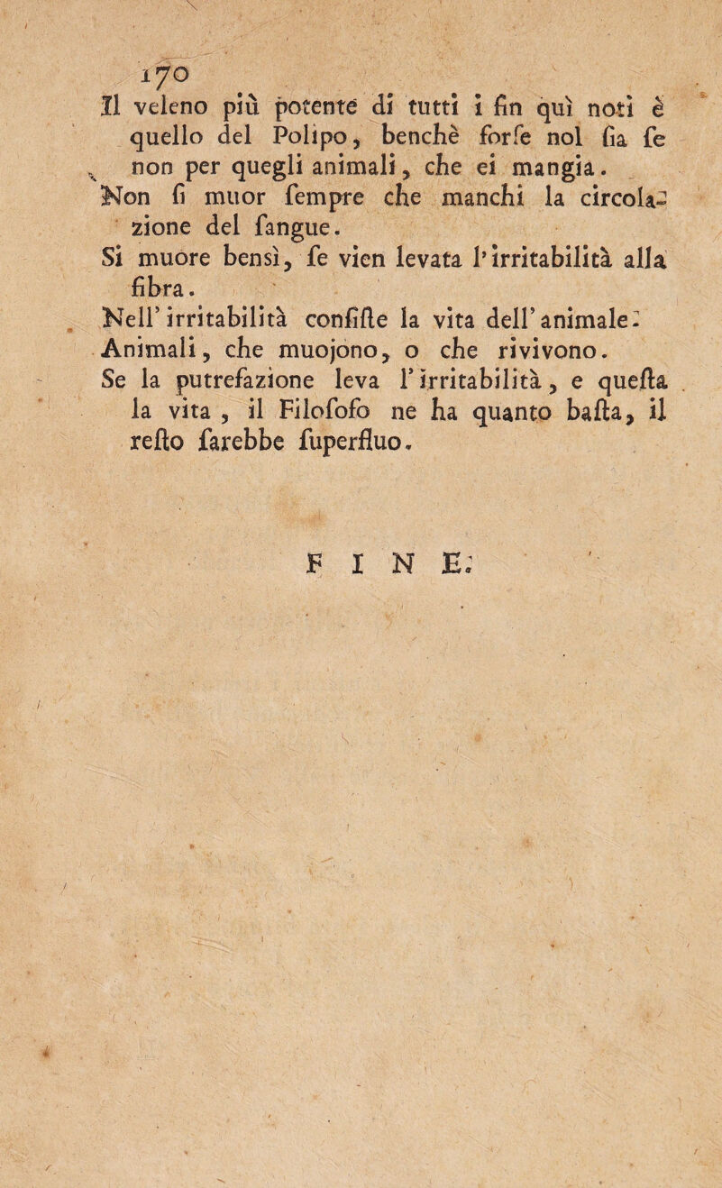 Il veleno più potente di tutti i fin qui noti è quello del Polipo, benché forfè noi fia fe non per quegli animali, che ei mangia. Non fi muor Tempre che manchi la circola¬ zione del fangue. Si muore bensì, fe vien levata l’irritabilità alla fibra. Nell*irritabilità confile la vita dell’animale: Animali, che muojono, o che rivivono. Se la putrefazione leva 1* irritabilità, e quella la vita , il Filofofo ne ha quanto balla, il refto farebbe fuperfluo. FINE;