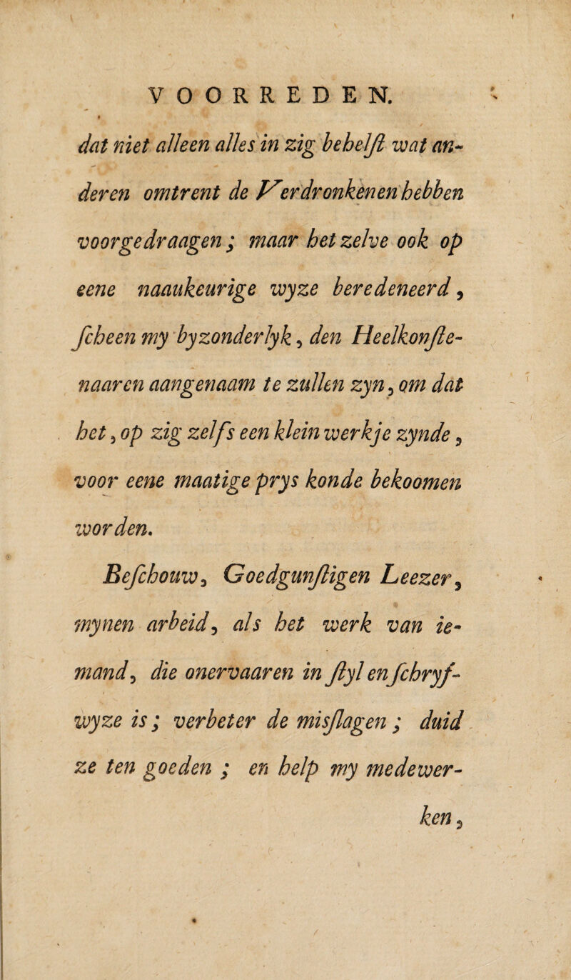 dat niet alleen alles in zig behelji wat an¬ deren omtrent de ^rdronkenen hebben voorgedraagen ; maar het zelve ook op eene naaukeurige wyze beredeneerd ^ fcheen my 'byzonderlyk, den Heelkonjle- naarcn aangenaam te zullen zyn^ om dat het, op zig zelfs een klein werkje zynde, voor eene maatige prys konde bekoomen voorden. Befchouw, Goedgmjligen Leezer.^ mynen arbeid-, als het werk van ie- mand, die onervaaren in Jlyl enfchryf- wyze is; verbeter de misjlagen ; duid ze ten goeden ; en help my medewer¬ ken.