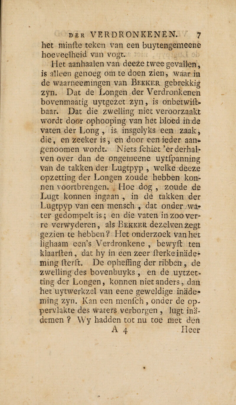 het minfte teken van een buytengemeene hoeveelheid van vogt. Het aanhaaien van deeze twee gevallen, is alleen genoeg om te doen zien, waar in de waarneemingen van Bekker gebrekkig zyn. Dat de Longen der Verdronkenen bovenmaatig uytgezet zyn, is onbecwifl- baar. Dat die zwelling niet veroorzaakt wordt door ophooping van het bloed inde vaten der Long , is, insgelyks een zaak, die, en zeeker is, en door een ieder aan- genoomen wordt. Niets fchiet’erderhal* ven over dan de ongerneene uytfpanning van de takken der Lugtpyp , welke deeze opzetting der Longen zoude hebben kon- nen voortbrengen. . Hoe dog , zoude de Lugt konnen ingaan , in de takken der Lugtpyp van een mensch , dat onder wa» ter gedompelt is; en die vaten in zoover¬ re verwyderen, als Bekker dezelven zegt gezien te hebben? Het onderzoek vanher lighaam een’s Verdronkene , bewyft ten klaarden, dat hy in een zeer derkeinade¬ ming derd, De opheffing der ribben , de zwelling des bovenbuyks , en de uytzet- ting der Longen, konnen niet anders, dan het uytwerkzel van eene geweldige inade¬ ming zyn. Kan een nicnfch, onder de op¬ pervlakte des waters verborgen , lugt ina¬ demen ? Wy hadden tot nu toe met den A 4 Heer