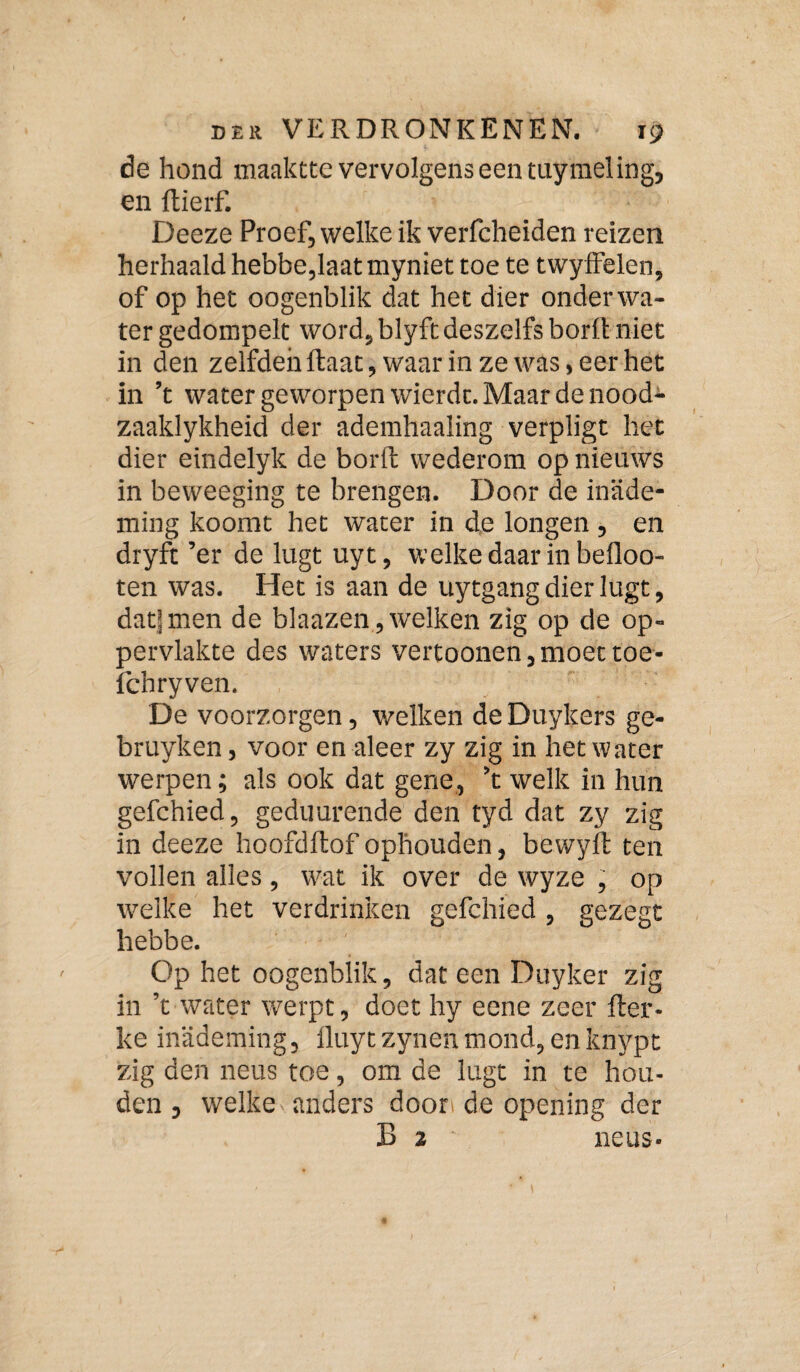 de hond maaktte vervolgens een tuymei ing, en ftierf. Deeze Proef, welke ik verfcheiden reizen herhaald hebbe,laat myniet toe te twyffelen, of op het oogenblik dat het dier onderwa¬ ter gedompelt word, blyftdeszelfs borlt niet in den zelfden ftaat, waar in ze was, eer het in ’t water geworpen wierdt. Maar de nood- zaaklykheid der ademhaaling verpligt het dier eindelyk de borft wederom op nieuws in beweeging te brengen. Door de inade¬ ming koomt het water in de longen , en dryft ’er de lugt uyt, welke daar in befloo- ten was. Het is aan de uytgang dier lugt, datjmen de blaazen ,Avelken zig op de op¬ pervlakte des waters vertoonen,moettoe- fchryven. De voorzorgen, welken de Duykers ge- bruyken, voor en aleer zy zig in het water werpen; als ook dat gene, ’t welk in hun gefchied, geduurende den tyd dat zy zig in deeze hoofditof ophouden, bewyft ten vollen alles , wat ik over de wyze , op welke het verdrinken gefchied, gezegt hebbe. Op het oogenblik, dat een Duyker zig in ’t water werpt, doet hy eene zeer fter- ke inademing, lluytzynenmond, enknypt zig den neus toe, om de lugt in te hou¬ den , welke anders dooti de opening der B 2 neus-