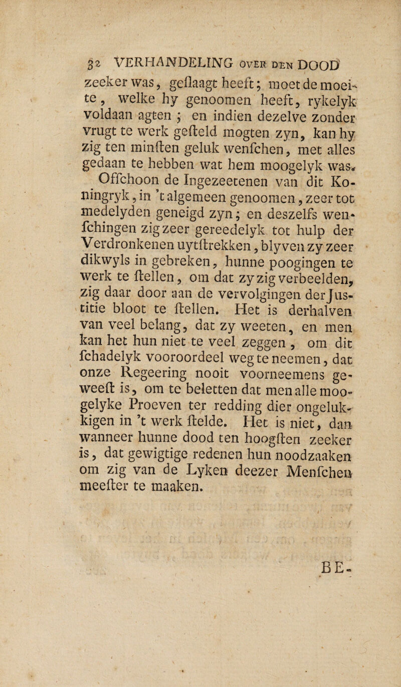 zeekerwas, gellaagt heeft; moet de moei¬ te , welke hy genoomen beeft, rykelyk voldaan agten ; en indien dezelve zonder vrugtte werk gefteld mogten zyn, kan hy zig ten minden geluk wenfchen, met alles gedaan te hebben wat hem moogelyk was. _ Offchoon de Ingezeetenen van dit Ko- ningryk, in ’t algemeen genooraen, zeer tot medelyden geneigd zyn; en deszelfs wen* fchingen zig zeer gereedelyk tot hulp der V erdronkenen uytdrekken, bly ven zy zeer dikwyls in gebreken, hunne poogingen te werk te dellen, om dat zy zig verbeelden, zig daar door aan de vervolgingen derjus- titie bloot te dellen. Het is derhalven van veel belang, dat zy weeten, en men kan het hun niet te veel zeggen , om dit fchadelyk vooroordeel weg te neemen, dat onze Regeering nooit voorneemens ge* weed is, om te beletten dat men alle moo- gelyke Proeven ter redding dier ongeluk- kigen in ’t werk delde. Het is niet, dan wanneer hunne dood ten hoogden zeeker is, dat gewigtige redenen hun noodzaaken om zig van de Lyken deezer Menfcheii meeder te maaken. BE.