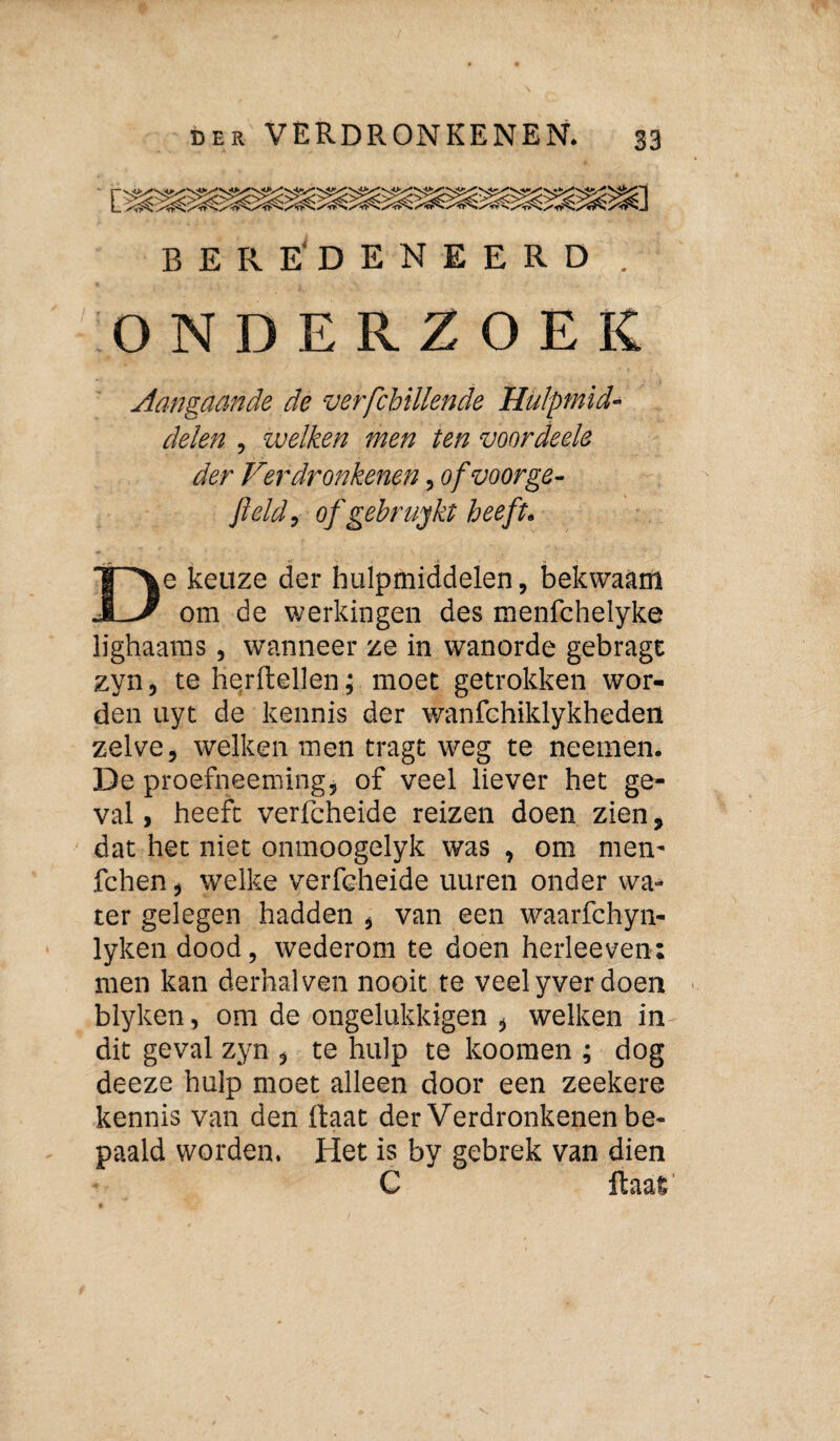 BERE'DENEERD ONDERZOEK Aangaande de verfcbiUende Hulpmid¬ delen , welken men ten voor deels der Verdronkenen, of voor ge¬ field, of gebrujkt heeft. e keuze der hulpmiddelen, bekwaam om de werkingen des menfchelyke lighaaras, wanneer ze in wanorde gebrage zyn, te he,rftellen; moet getrokken wor¬ den uyt de kennis der wanfehiklykheden zelve, welken men tragt weg te neemen. De proefneemingj of veel liever het ge¬ val , heeft verfcheide reizen doen zien, dat het niet onmoogelyk was , om men- fchen, welke verfeheide uuren onder wa¬ ter gelegen hadden , van een waarfchyn- lyken dood, wederom te doen herleeven: men kan derhalven nooit te veel yver doen ^ blyken, om de ongelukkigen , welken in dit geval zyn , te hulp te koomen ; dog deeze hulp moet alleen door een zeekere kennis van den üaat der Verdronkenen be¬ paald worden. Het is by gebrek van dien C