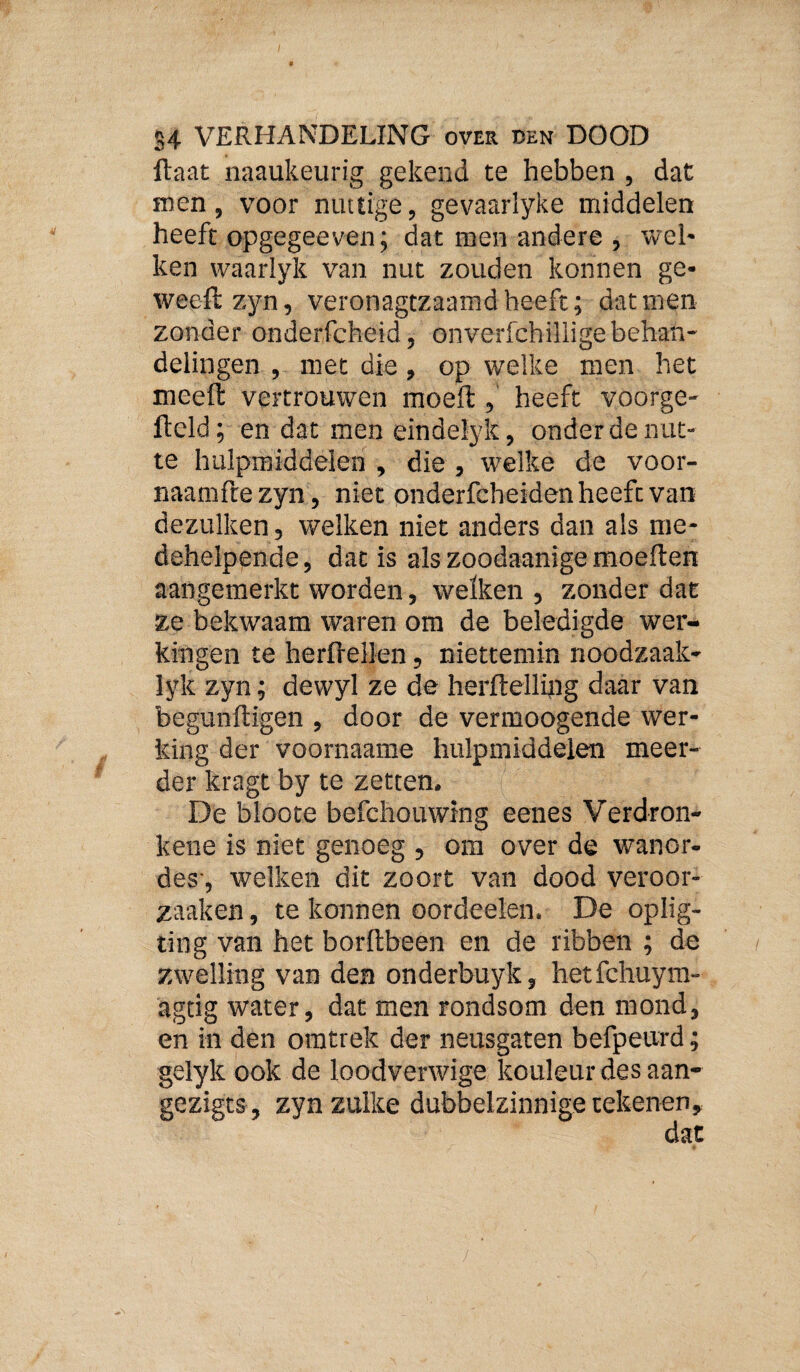 ftaat naaukeurig gekend te hebben , dat men, voor nuttige, gevaarlyke middelen heeft opgegeeven; dat men andere , weh ken waarlyk van nut zouden konnen ge» weeft zyn, veronagtzaamd heeft; dat men zonder onderfcheid, onverfchillige behan¬ delingen , met die, op welke men het meeft vertrouwen moeft, heeft voorge- ftcld; en dat men eindelyk, onder de nut¬ te hulpmiddelen , die, welke de voor- naamfte zyn, niet onderfcheiden heeft van dezulken, welken niet anders dan als me- dehelpende, dat is als zoodaanige moeften aangemerkt worden, welken , zonder dat ze bekwaam waren om de beledigde wer¬ kingen te herftellen, niettemin noodzaak- lyk zyn; dewyl ze de herftellijig daar van begunftigen , door de vermoogende wer¬ king der voornaame hulpmiddelen meer¬ der kragt by te zetten. De bloote befchouwing eenes Verdron¬ kene is niet genoeg , om over de wanor¬ des-, welken dit zoort van dood veroor- zaaken, te konnen oordeelen. De oplig- ting van het borftbeen en de ribben ; de zwelling van den onderbuyk, hetfchuym- agtig water, dat men rondsom den mond, en in den oratrek der neusgaten befpeurd; gelyk ook de loodverwige kouleur des aan- gezigts , zyn zulke dubbelzinnige tekenen.