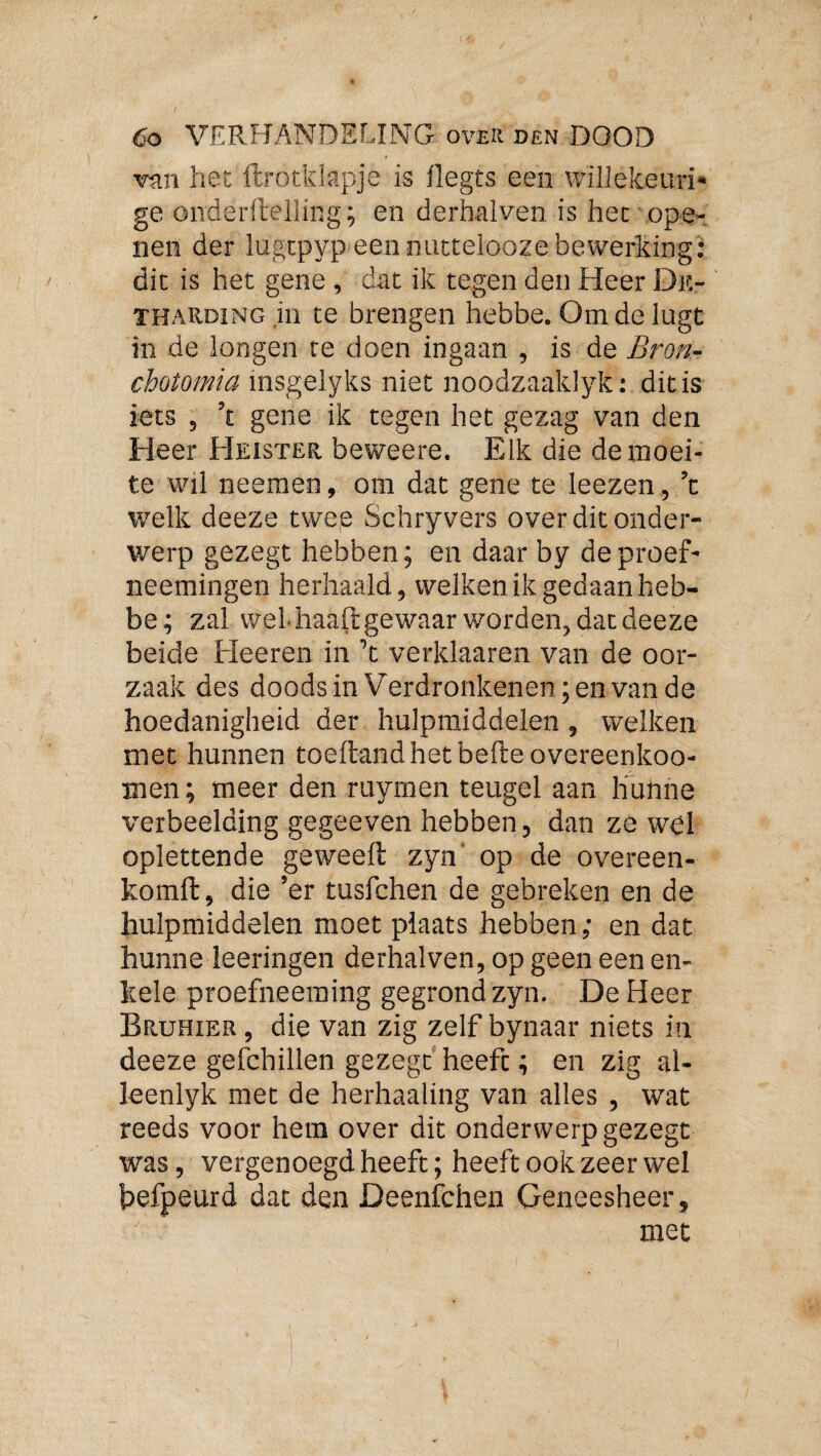 van het ftrotkiapje is flegts een willekeuri* ge onderllelling; en derhalven is het ope¬ nen der lugtpyp eennucteloozebewerking: dit is het gene, dat ik tegen den Heer Dk- THARDiNG.in te brengen hebbe. Om de lugt in de longen re doen ingaan , is de Bron- cbotomia msgelyks niet noodzaaklyk: dit is iets , ’t gene ik tegen het gezag van den Heer Heister beweere. Elk die de moei¬ te wil neemen, om dat gene te leezen , ’t welk deeze twee Schryvers over dit onder¬ werp gezegt hebben; en daar by deproef- neemingen herhaald, welken ik gedaan heb¬ be; zal wel-haaftgewaar worden, dat deeze beide Heeren in ’t verklaaren van de oor¬ zaak des doods in Verdronkenen; en van de hoedanigheid der hulpmiddelen, welken met hunnen toeftand het befte overeenkoo- men; meer den ruymen teugel aan hunne verbeelding gegeeven hebben, dan ze wpl oplettende geweeft zyn' op de overeen- komft, die ’er tusfchen de gebreken en de hulpmiddelen moet plaats hebben; en dat hunne leeringen derhalven, op geen een en¬ kele proefneeraing gegrond zyn. De Heer Bruhier , die van zig zelf bynaar niets in deeze gefchillen gezegt heeft; en zig al- leenlyk met de herhaaling van alles , wat reeds voor hem over dit onderwerp gezegt was, vergenoegd heeft; heeft ook zeer wel hefpeurd dat den Deenfchen Geneesheer, met