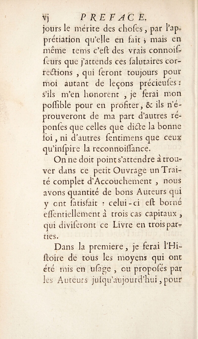 jours le mérite des choies, par rap¬ préciation qu’elle en fait > mais en même teins c’eft des vrais connoif feurs que j’attends ces laiotaires cor¬ rections , qui feront toujours pour moi autant de leçons précieufes : s’ils m’en honorent , je ferai mon polhble pour en profiter, & ils n’é¬ prouveront de ma part d’autres ré- ponles que celles que dicte la bonne loi, ni d’autres fentimens que ceux qu’infpire la reconnoififance. On ne doit point s’attendre à trou¬ ver dans ce petit Ouvrage un Trai¬ té complet d’Accouchement , nous avons quantité de bons Auteurs qui y ont fatisfait : celui-ci eft borné effenriellement à trois cas capitaux , qui diviferont ce Livre en trois par-? nés. Dans la première, je ferai l’Hi- ftoire de tous les moyens qui ont été mis en ufage , ou propofés par les Auteurs julqu’a'ujourd’hui, pour