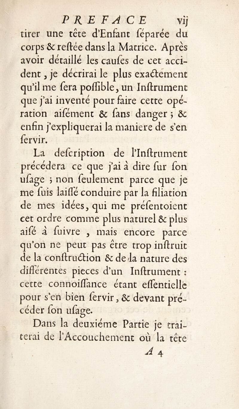 tirer une tête d’Enfant fé parée du corps ôc reftée dans la Matrice. Après avoir détaillé les caufes de cet acci¬ dent j je décrirai le plus exactement qu’il me fera poflible, un Infiniment que j’ai inventé pour faire cette opé¬ ration aifément Ôc fans danger j ôc enfin j’expliquerai la maniéré de s’en fervir. La defcription de l’Inftrument précédera ce que j’ai à dire fur fon u(âge j non feulement parce que je me fuis lai (Té conduire par la filiation de mes idées, qui me préfèntoient eet ordre comme plus naturel ôc aifë à fuivre , mais encore parce qu’on ne peut pas être trop inflruit de la conflruétion ôc delà nature des différentes pièces d’un Infirmaient : cette connoiffance étant effentiellc pour s’en bien fervir, Ôc devant pré¬ céder fon ufage. Dans la deuxième Partie je trai¬ terai de l’Accouchement où la tête