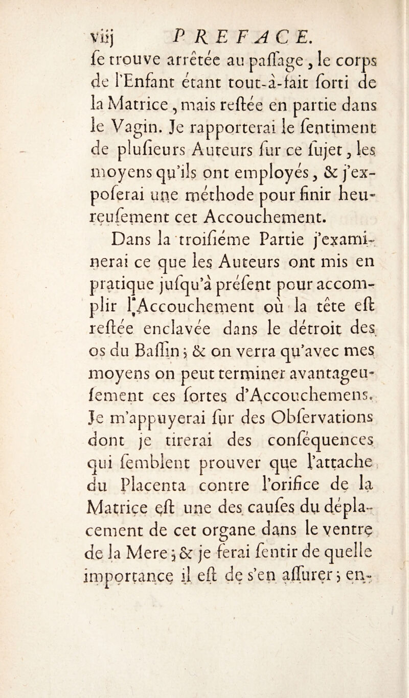 ie trouve arrêtée au paflage , le corps de l’Enfant étant tout-à-fait forti de la Matrice, mais reliée en partie dans ie Vagin. Je rapporterai le fentiment de plufieurs Auteurs fur ce iujet , les, moyens qu’ils ont employés, & j’ex- poferai upe méthode pour finir heu- rendement cet Accouchement. « v . w- * . Dans la troifiéme Partie j’exami¬ nerai ce que les Auteurs ont mis en pratique julqu’à préfent pour accom¬ plir l'Accouchement ou la tête eft reliée enclavée dans le détroit des os du B a (fin > & on verra qu’avec mes moyens on peut terminer avantageu- fement ces fortes d’Accouchemens. le m’appuyerai Iqr des Oblervations dont je tirerai des conféquences qui femblent prouver que l’attache du Placenta contre l’orifice de la Matrice çft une des caules du dépla¬ cement de cet organe dans le ventre de la Mere 5 & je ferai fentir de quelle importance il eft de s’en affûterj en-