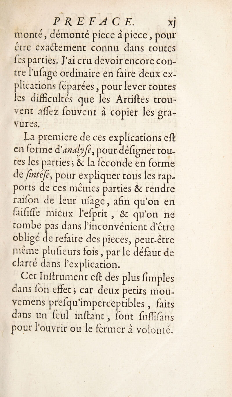 monté, démonté piece à pièce, pour être exactement connu dans toutes fes parties. J’ai cru devoir encore con¬ tre i’ufage ordinaire en faire deux ex¬ plications féparées, pour lever toutes les difficultés que les Artiftes trou¬ vent a fiez fouvent à copier les gra-r vu res. La première de ces explications eft en forme d’analyjè, pourdéfigner tou¬ tes les parties > & la fécondé en forme de Jïntéfè, pour expliquer tous les rap¬ ports de ces mêmes parties ôc rendre raifon de leur ufage, afin qu’on en faififfie mieux l’efprit , & qu’on ne tombe pas dans l’inconvénient d’être oblige de refaire des pièces, peut-être même pl ufieurs fois, par le défaut de clarté dans l’explication. Cet ïnftrument effc des plus fimpîes dans fon effet ; car deux petits mou- vemens prefqu’imperceptibles, faits dans un feul inft an t, font fuffifans pour l’ouvrir ou le fermer a volonté.