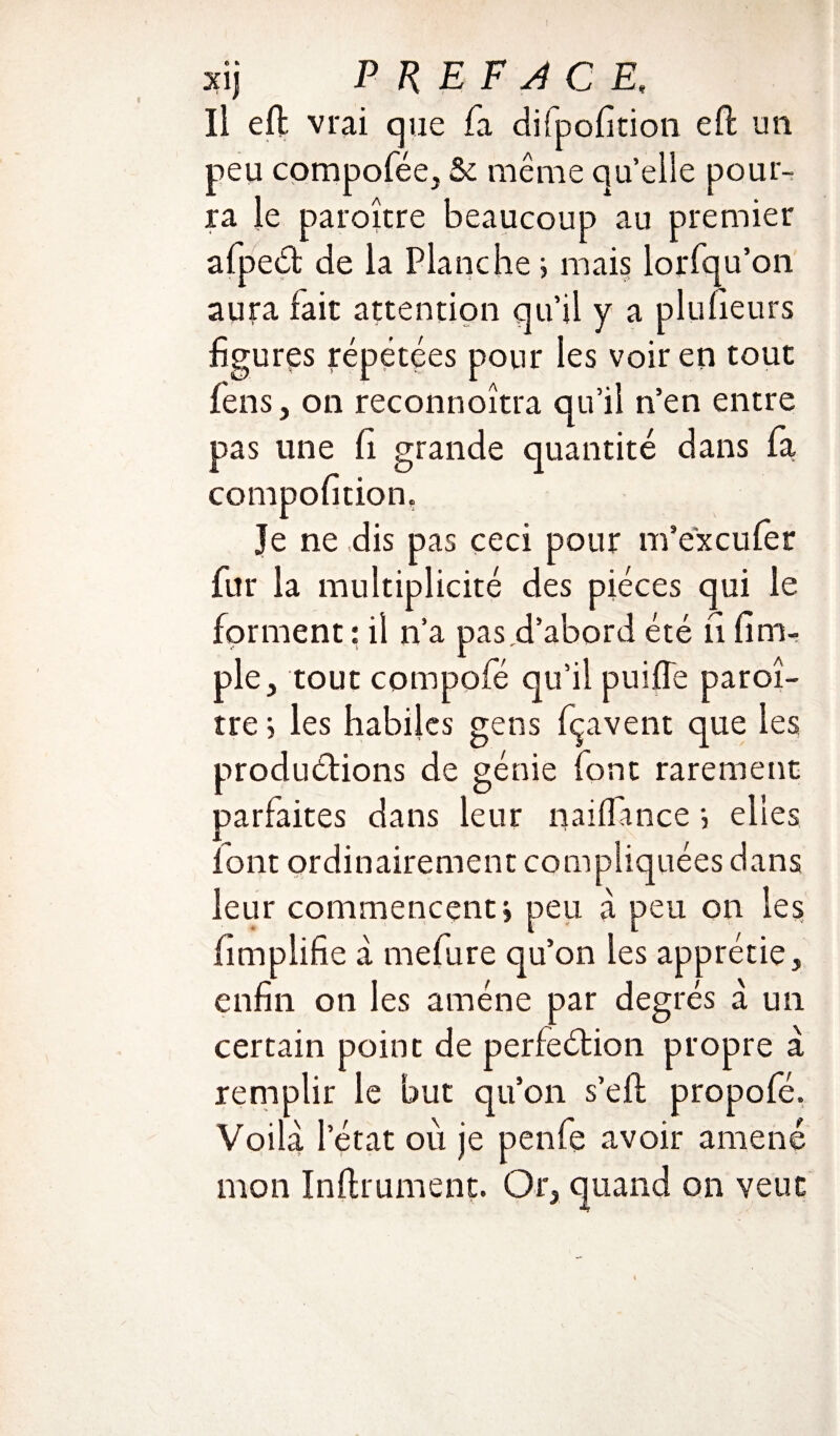 Il eft vrai que fa difpofition eft un peu compofée, & même quelle pour¬ ra le paroître beaucoup au premier afpeét de la Planche ; mais lorsqu’on aura lait attention qu’il y a plufieurs figures répétées pour les voir en tout feus, on reconnoîtra qu’il n’en entre pas une fi grande quantité dans fa compofition. Je ne dis pas ceci pour m’excufer fur la multiplicité des pièces qui le forment : il n’a pas d’abord été fi fim- ple, tout compofé qu’il puiffe paroî¬ tre 5 les habiles gens fçavent que les productions de génie font rarement parfaites dans leur naiifmce •, elles font ordinairement compliquées dans leur commencent» peu à peu on les fimplifie à mefure qu’on les apprécie» enfin on les amène par degrés à un certain point de perfection propre à remplir le but qu’on s’efl propofé. Voilà l’état où je penfe avoir amené mon Inftrument. Or, quand on veut