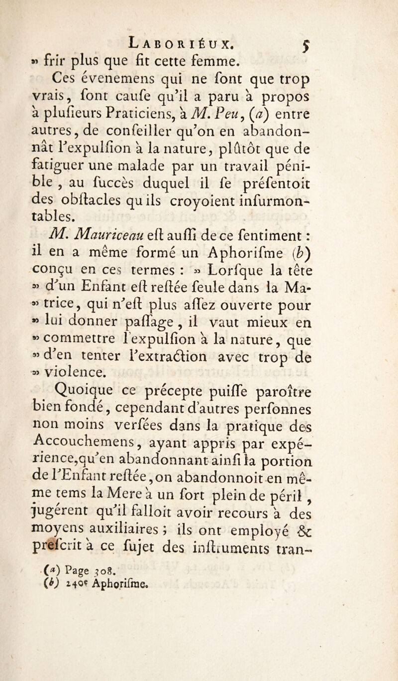 « frir plus que fit cette femme. Ces évenemens qui ne font que trop vrais, font caufe qu’il a paru a propos à plufieurs Praticiens, a M. Peu, (æ) entre autres, de confeiller qu’on en abandon¬ nât l’expulfion a la nature, plûtôt que de fatiguer une malade par un travail péni¬ ble , au fuccès duquel il fe préfentoit des obitacles qu ils croyoient infurmon- tables. M. Mauriceau efi au fit de ce fentiment : il en a même formé un Aphorifme (b) conçu en ces termes : « Lorfque la tête ” d'un Enfant ell refiée feule dans la Ma- ” trice, qui n’eft plus a fiez ouverte pour » lui donner paflage , il vaut mieux en » commettre l expulfion â la nature, que ” d’en tenter l’extraélion avec trop de » violence. Quoique ce précepte puifie paroître bien fondé, cependant d’autres perfonnes non moins ver fées dans la pratique des Accouchemens, ayant appris par expé- rience,qu’en abandonnant ainfi la portion de l’Enfant refiée,on abandonnoit en mê¬ me tems la Mere a un fort plein de péril, jugèrent qu’il falloir avoir recours a des moyens auxiliaires j ils ont employé & prefcrit a ce fujet des infimments tran- ■{*) Page 508. (b) i40« Aphorifraeo