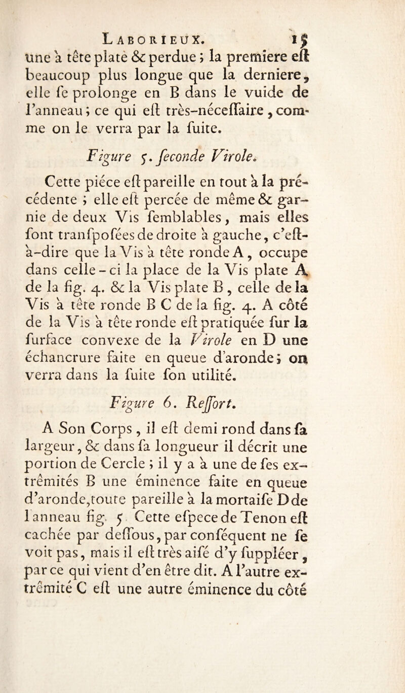 une a tête plate & perdue ; la première elt beaucoup plus longue que la derniere, elle le prolonge en B dans le vuide de l’anneau; ce qui ell très-nécelïaire ,com¬ me on le verra par la fuite. Figure <$. fécondé Virole. Cette pièce ell pareille en tout a la pré¬ cédente ; elle eft percée de même & gar¬ nie de deux Vis femblables, mais elles font tranfpofées de droite à gauche, c’eft- a-dire que la Vis a tête ronde A, occupe dans celle - ci la place de la Vis plate A de la fig. q. & la Vis plate B , celle delà Vis a tête ronde B C de la fig. q. A côté de la Vis a tête ronde ell pratiquée fur la fur fa ce convexe de la Virole en D une échancrure faite en queue d aronde ; on verra dans la fuite fon utilité. Figure 6. Rejfort. A Son Corps , il eft demi rond dans fa largeur, & dans fa longueur il décrit une portion de Cercle ; il y a a une de fes ex¬ trémités B une éminence faite en queue d’aronde,toute pareille a la mortaife Dde 1 anneau fig 5 Cette efpece de Tenon efl cachée par deffous, par conféquent ne fe voit pas, mais il ell très aifé d’y fuppléer , parce qui vient d’en être dit. A l’autre ex¬ trémité C ell une autre éminence du côté