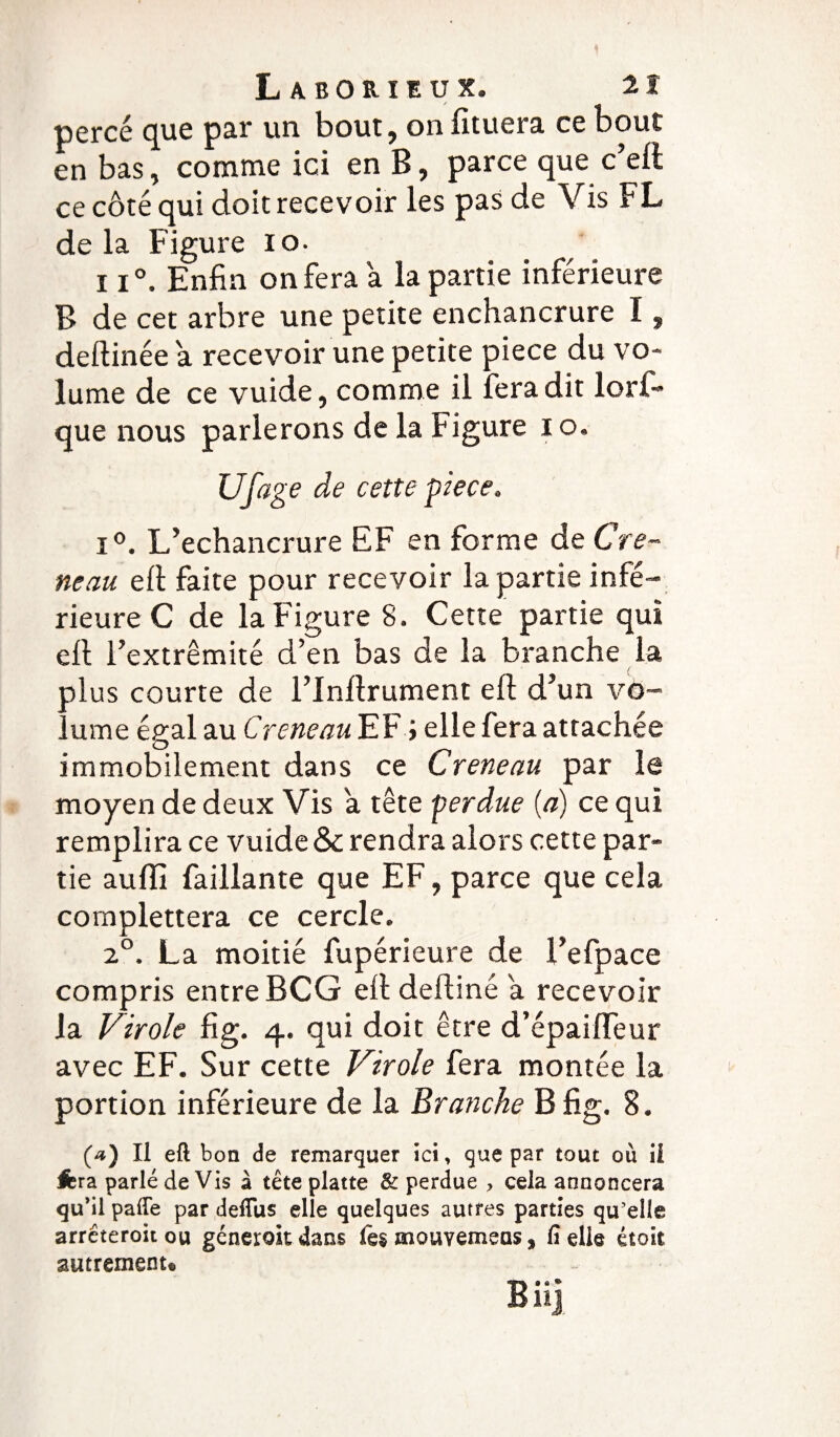 percé que par un bout, on fituera ce bout en bas, comme ici en B, parce que c’eft ce côté qui doit recevoir les pas de Vis FL delà Figure 10. 11°. Enfin on fera a la partie inférieure B de cet arbre une petite enchancrure I, deftinée a recevoir une petite pièce du vo¬ lume de ce vuide, comme il fera dit lorf- que nous parlerons de la Figure 10, Ufage de cette piece. i°. L’echancrure EF en forme de Cré¬ neau eft faite pour recevoir la partie infé¬ rieure C de la Figure 8. Cette partie qui eft l’extrémité d’en bas de la branche la ' / plus courte de l’inllrument eft d’un vo¬ lume égal au Créneau EF ; elle fera attachée immobilement dans ce Creneau par le moyen de deux Vis a tête perdue (a) ce qui remplira ce vuide & rendra alors cette par¬ tie auiïl faillante que EF, parce que cela complettera ce cercle. 20. La moitié fupérieure de l’efpace compris entre BCG eft deftiné a recevoir la Virole fig. 4. qui doit être d’épaifleur avec EF. Sur cette Virole fera montée la portion inférieure de la Branche B fig. 8. (a) Il eft boa de remarquer ici, que par tout ou ii Jbra parlé de Vis à tête platte & perdue > cela annoncera qu’il pafle par deffus elle quelques autres parties qu'elle arrêteroitou génerok dans mouvemeas, fi elle itolt autrement* Bii]