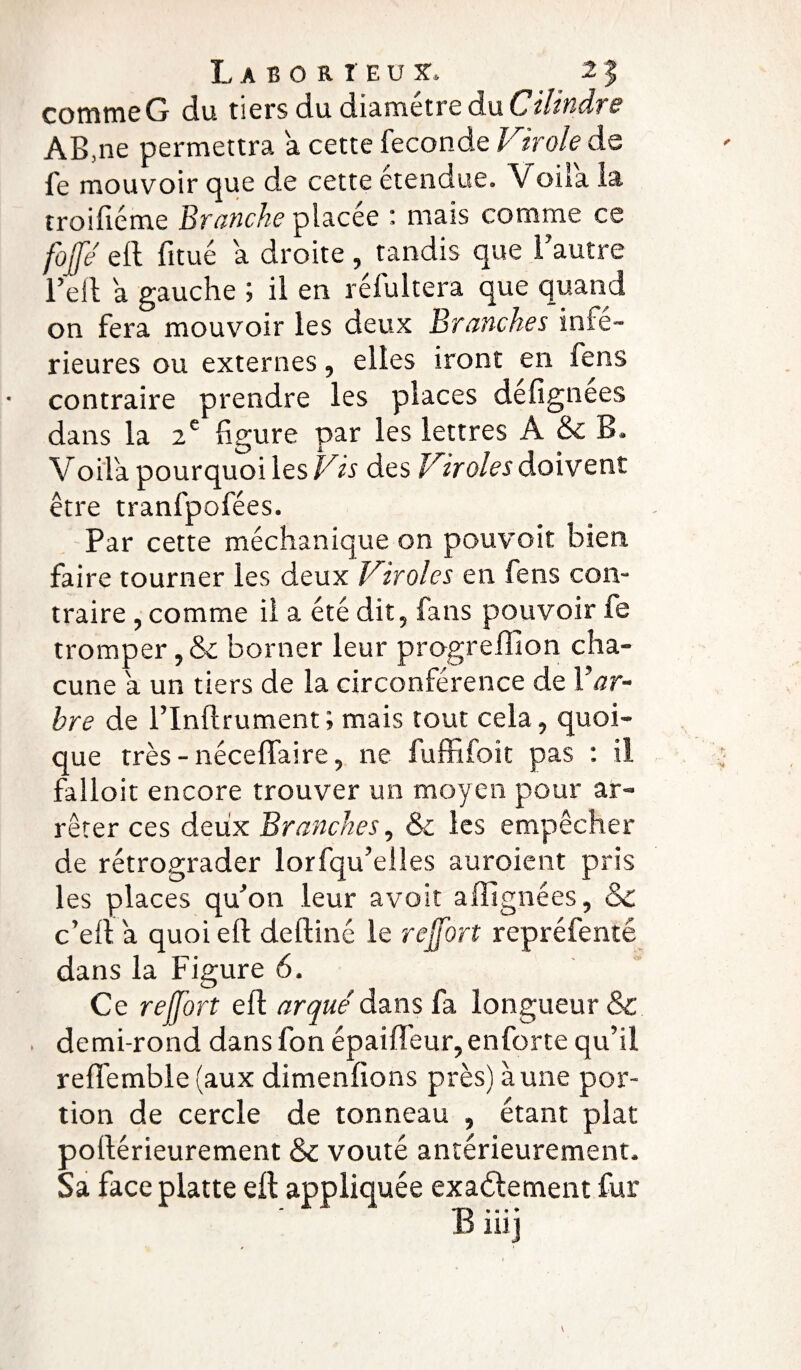comme G du tiers du diamètre du Cilindre AB ,ne permettra a cette fécondé Virole de fe mouvoir que de cette etendue. Voua la troiftéme Bronche placée : mais comme ce fojje ell fitué a droite, tandis que l’autre l’ell a gauche ; il en réfuItéra que quand on fera mouvoir les deux Branches infe¬ rieures ou externes, elles iront en fens contraire prendre les places defignees dans la 2e figure par les lettres A & B, Voila pourquoi les Vis des Viroles doivent être tranfpofées. Par cette méchanique on pouvoit bien, faire tourner les deux Viroles en fens con¬ traire , comme il a été dit, fans pouvoir fe tromper, & borner leur progrefiion cha¬ cune a un tiers de la circonférence de Yar- hre de l’Inftrument; mais tout cela, quoi¬ que très - néceffaire, ne fuffifok pas : il falloir encore trouver un moyen pour ar¬ rêter ces deux Branches, & les empêcher de rétrograder lorfqu’elles auroient pris les places qu’on leur avoir a (ligné es, ck c’ell a quoi eft deftiné le rejfort repréfenté dans la Figure 6. Ce reffort eft arqué dans fa longueur & demi-rond dansfon épaifteur,enforte qu’il reflemble (aux dimenfions près) à une por¬ tion de cercle de tonneau , étant plat poftérieurement & voûté antérieurement. Sa face platte eft appliquée exactement fur