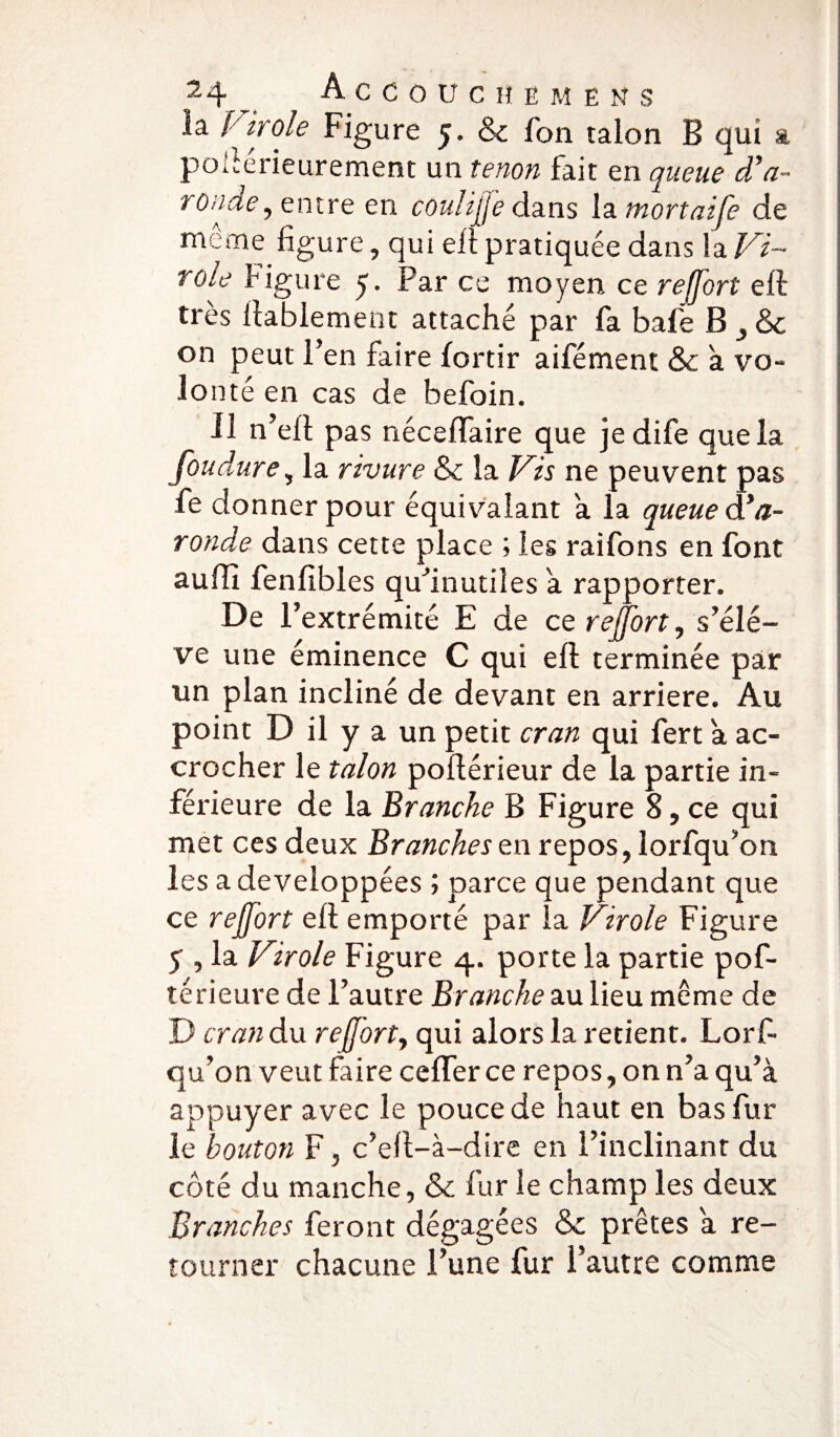 la Pirole Figure 5. & Ton talon B qui a poltérieurement un tenon fait en queue d’à- ronde, entre en coulijj'e dans la mortaife de même figure, qui ell pratiquée dans la Vi~ rôle f igure y. Par ce moyen ce r effort ell très ilabiement attaché par fa baie B & on peut l’en faire fortir aifément & a vo- lo nté en cas de befoin. Il n’ell pas nécelfaire que jedife que la foudure, la rivure & la Vis ne peuvent pas fe donner pour équivalant a la queue Pa¬ rotide dans cette place ; les raifons en font suffi fenfibies qu’inutiles a rapporter. De l’extrémité E de ce reffort, s’élè¬ ve une éminence C qui ell terminée par un plan incliné de devant en arriéré. Au point D il y a un petit cran qui fert a ac¬ crocher le talon pollérieur de la partie in¬ férieure de la Branche B Figure 8, ce qui met ces deux Branches en repos, lorfqu’on les a développées ; parce que pendant que ce rejfort ell emporté par la Virole Figure ÿ , la Virole Figure 4. porte la partie pof- térieure de l’autre Branche au lieu même de D cran du re(forty qui alors la retient. Lorf¬ qu’on veut faire ceffer ce repos, on n’a qu’à appuyer avec le pouce de haut en bas fur le bouton F, c’efl-à-dire en l’inclinant du côté du manche, & fur le champ les deux Branches feront dégagées & prêtes a re¬ tourner chacune l’une fur l’autre comme