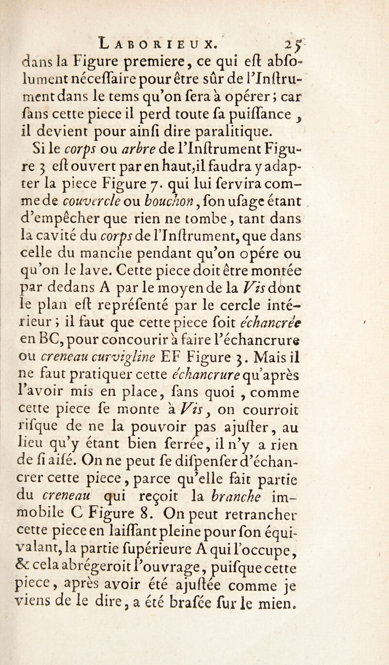dans la Figure première, ce qui efl abfo» lu ment néceffaire pour être sûr de l’Inflru- ment dans le tems qu’on fera a opérer ; car fans celte piece il perd toute fa puilfance , il devient pour ainfi dire paralitique. Si le corps ou arbre de l’Inltrument Figu¬ re 3 efl ouvert par en haupil faudra y adap¬ ter la piece Figure 7. qui lui fervira com¬ me de couvercle ou bouchon, fon ufage étant d’empêcher que rien ne tombe, tant dans la cavité du corps de Flnllrument, que dans celle du manche pendant qu’on opère ou qu’on le lave. Cette piece doit être montée par dedans A parle moyen de la Vis dont le plan efl repréfenté par le cercle inté¬ rieur ; il faut que cette piece foit échancrêe en BC, pour concourir a faire l’échancrure ou creneau curvigline EF Figure 3. Mais il ne faut pratiquer cette échancrurequ’après l’avoir mis en place, fans quoi , comme cette piece fe monte à Vis, on courroit rifque de ne la pouvoir pas ajufler, au lieu qu’y étant bien ferrée, il n’y arien de fi ailé. On ne peut fe difpenfer d’échan- crer cette piece, parce qu’elle fait partie du creneau qui reçoit la branche im¬ mobile C Figure 8. On peut retrancher cette piece en laiffant pleine pour fon équi¬ valant, la partie fupérieure A qui l’occupe, & cela abrégeroit l’ouvrage, puifque cette piece, après avoir été ajuftée comme je viens de le dire, a été brafée furie mien.