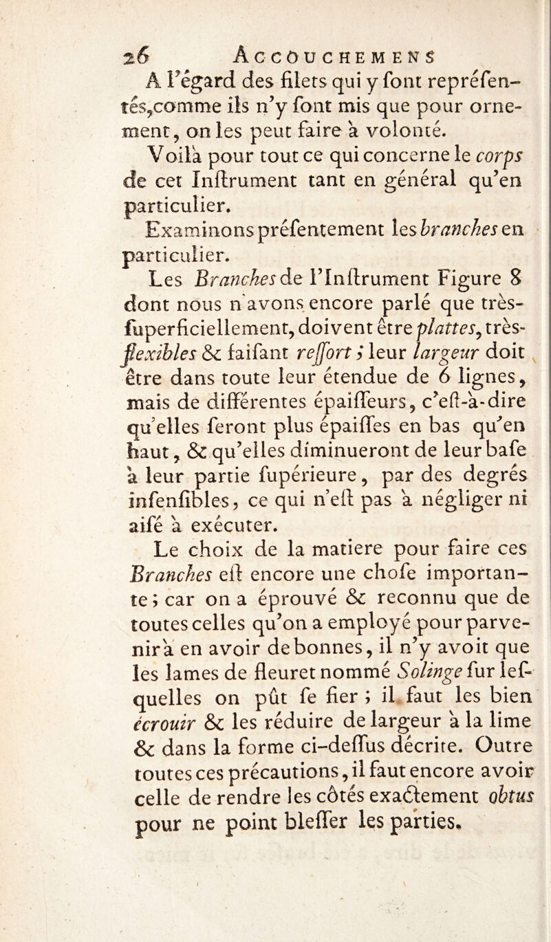 Â l’égard des filets qui y font repréfen- tés,comme ils n’y font mis que pour orne¬ ment, on les peut faire a volonté. Voila pour tout ce qui concerne le corps de cet Inllrument tant en général qu’en particulier. Examinons préfentement les branches en particulier. Les Branches de l’Inflrument Figure 8 dont nous n avons encore parlé que très- fuperficiellement, doivent être plattes, très- ÿexïbles & faifant reffort > leur largeur doit être dans toute leur étendue de 6 lignes, mais de différentes épaiffeurs, c’eft-a-dire qu elles feront plus épaiffes en bas qu’en haut, & qu’elles diminueront de leur bafe a leur partie fupérieure, par des degrés înfenfibles, ce qui ne fl pas a négliger ni aifé à exécuter. Le choix de la matière pour faire ces Branches efl encore une chofe importan¬ te ; car on a éprouvé & reconnu que de toutes celles qu’on a employé pour parve¬ nir a en avoir de bonnes, il n’y avoit que les lames de fleuret nommé Solinge fur les¬ quelles on pût fe fier ; il faut les bien écrouir & les réduire de largeur a la lime & dans la forme ci-deflus décrite. Outre toutes ces précautions, il faut encore avoir celle de rendre les côtés exactement obtus pour ne point bleffer les parties. I