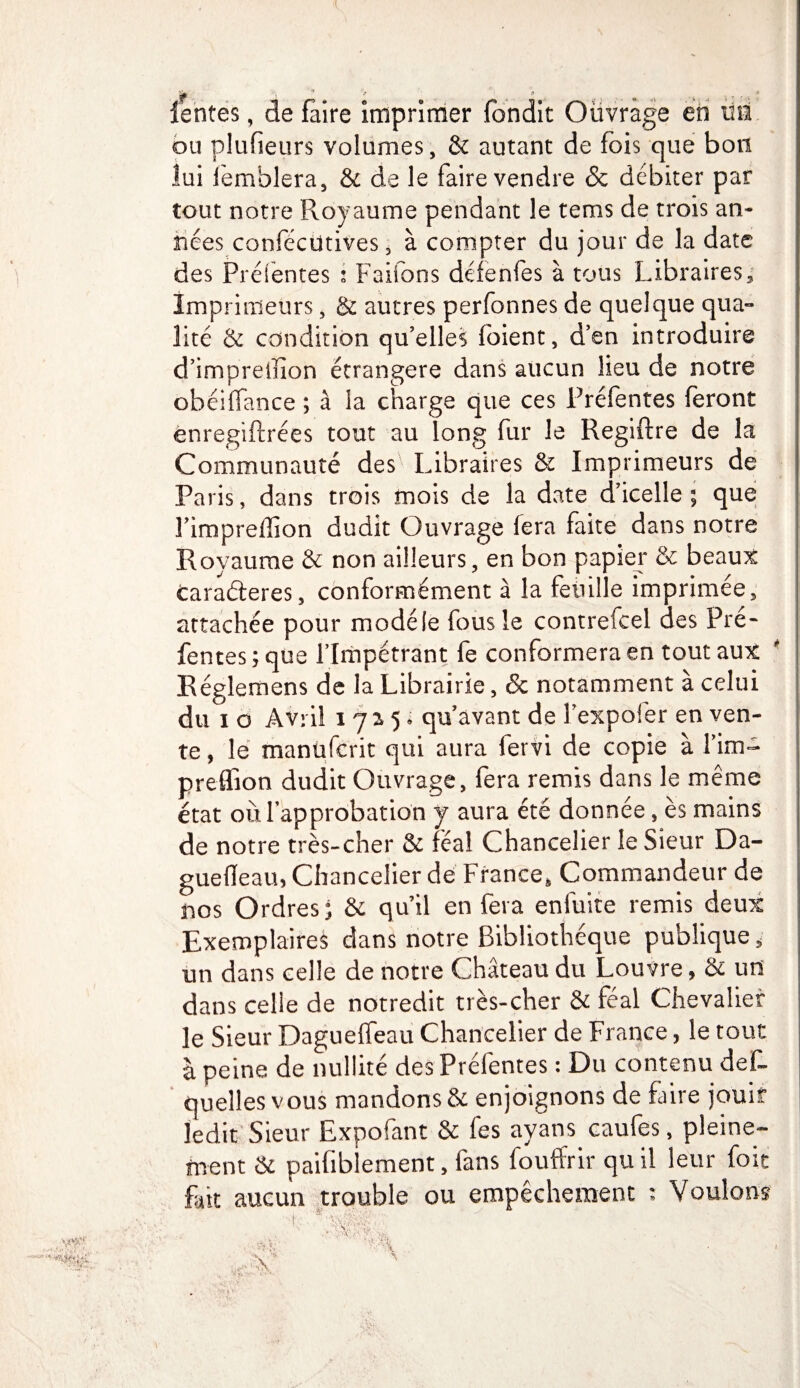 ou plufieurs volumes, & autant de fois que bon lui femblera, & de le faire vendre & débiter par tout notre Royaume pendant le terns de trois an¬ nées confécütives, à compter du jour de la date des Préfentes i Faifons défenfes à tous Libraires , Imprimeurs, & autres perfonnes de quelque qua- lité & condition qu’elles foient, d’en introduire d’impreilîon étrangère dans aucun lieu de notre obéiffance ; à la charge que ces Préfentes feront enregiftrées tout au long fur le Regiftre de la Communauté des Libraires & Imprimeurs de Paris, dans trois mois de la date d’icelle; que Fimpreffion dudit Ouvrage fera faite dans notre Royaume & non ailleurs, en bon papier & beaux caraéteres, conformément à la feuille imprimée, attachée pour modèle fous le contrefcel des Pré¬ fentes ; que l’Impétrant fe conformera en tout aux Réglemens de la Librairie, & notamment à celui du i o Avril îjzp qu’avant de Fexpofer en ven¬ te , le manüfcrit qui aura fervi de copie à Fim~* preflîon dudit Ouvrage, fera remis dans le même état où l’approbation y aura été donnée, ès mains de notre très-cher & féal Chancelier le Sieur Da- guefleau, Chancelier de France, Commandeur de nos Ordres; & qu’il en fera eniùite remis deux Exemplaires dans notre Bibliothèque publique, un dans celle de notre Château du Louvre, & un dans celle de notredit très-cher & féal Chevalier le Sieur Dagueffeau Chancelier de France, le tout à peine de nullité des Préfentes : Du contenu def- queîles vous mandons & enjoignons de Lire jouit ledit Sieur Expofant & les ayans caufes, pleine¬ ment & paifiblement, fans fouffrir qu il leur foit Lit aucun trouble ou empêchement : Voulons s;. , vff ■ 'A