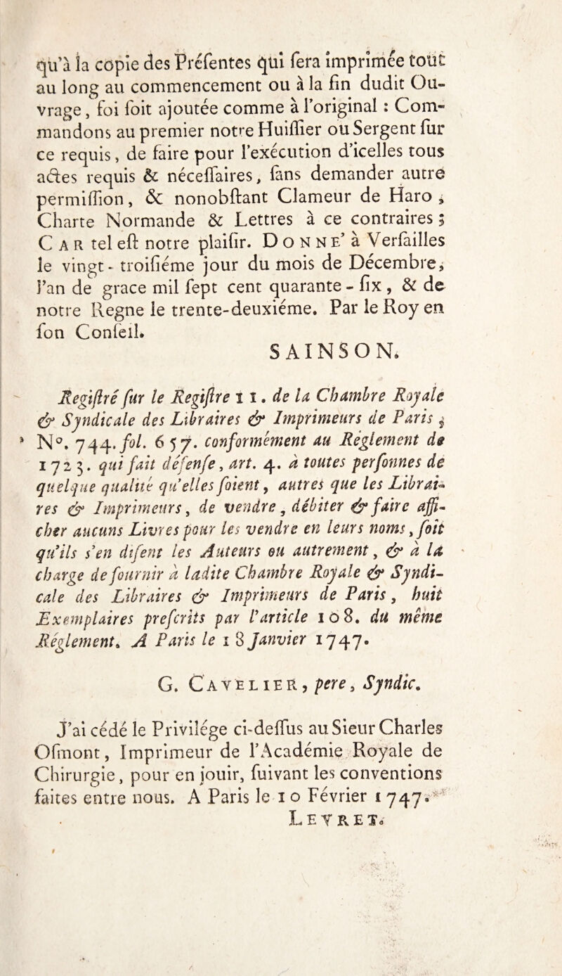 qu’à la copie des Préfentes qui fera imprimée tout au long au commencement ou à la fin dudit Ou¬ vrage , foi l'oit ajoutée comme à l’original : Com¬ mandons au premier notre Huiffier ou Sergent fur ce requis, de faire pour l’exécution d’icelles tous a des requis & nécelfaires, fans demander autre permiffion, & nonobftant Clameur de Haro , Charte Normande & Lettres à ce contraires ; C a r tel eft notre plaifir. D o N N e’ à Verfailles le vingt - troifiéme jour du mois de Décembre, l’an de grâce mil fept cent quarante - fix , & de notre Régné le trente-deuxième. Par le Roy en fon Conlelî. S AIN S O N. f , Regiflré fur le Regijlre 11. de la Chambre Rajah & Syndicale des Libraires & Imprimeurs de Parts j N°. 744.fol. 657. conformément au Réglement de 1723. qui fait défenfe, art. 4. à toutes perfonnes de quelque qualité qu'elles foient, autres que les Librai¬ res & Imprimeurs, de vendre, débiter & faire affi¬ cher aucuns Livres pour les vendre en leurs noms, foh qu’ils s’en difent les Auteurs ou autrement, & à la charge de fournir à ladite Chambre Royale & Syndi¬ cale des Libraires & Imprimeurs de Paris, huit Exemplaires prefcrits par l’article iô8. du même Réglement. A Paris le 18 janvier 1747. G. Cave lier, pere, Syndic. J’ai cédé le Privilège ci-delfus au Sieur Charles Ofmont, Imprimeur de l’Académie Royale de Chirurgie, pour en jouir, fuivant les conventions faites entre nous. A Paris le 1 o Février t 747.*’ Letret.