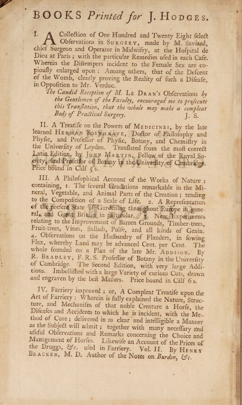 BOOKS Printed for J. Hodges. /\ Colleftion of One Hundred and Twenty Eight feledt ^ Obfervations in Surgery, made by M. Saviard, chief Surgeon and Operator in Midwifry, at the Hofpital de Jjieu at Paris ; with the particular Remedies ufed in each Cafe. Wherein the Difiempers incident to the Female Sex are co- piouily enlarged upon : Among others, that of the Defcent of the Womb, clearly proving the Reality of fuch a Difeafe, in Opposition to Mr. Verduc. Iroe Candid Reception of M. Le Dran’s Obfervations by the Gentlemen of the Faculty, encouraged me to profccute this Pranfation, that the rjjhole may make a compleat Body of Practical Surgery. J\ ty II. A Treatife on the Powers of Medicines, by the late learned Herman Boeuhaave, Dodor of Philofophy and i hylic,. and ProfeiTor of Phyfic, Botany, and Chemiftry in the Univei iity of Leyden. Iranflated from the moft correct Latin. Edition, hy John Martin, Fellow of the Royal So¬ ciety, and Profeifbr of Botany in the Univerfity of Cambrkioe. Price bound in Calf f s.   ‘  ^ Philofophical Account of the Works of Nature j containing, i. I he Several Gradations remarkable in the Mi¬ neral, Vegetable., and Animal Parts of the Creation ; tending to the Compofition of a Scale of Life. 2. A Representation of the pi dent State or Gardening throughout Europe in gene¬ ral, , agd Gigat Britain in particular. 3. New Experiments relating to the Improvement of Barren Grounds, Timber-trees, Fruit-trees, Vines, Sallads, Pulfe, and all kinds of Grain. 4. Obfervations on the Huihandry of Flanders, in Sowing f'iax, whereby Land may be advanced Cent, per Cent The whole founded on a Plan of the late Mr. Addison. Bv By Bradley, F.R. S. ProfeiTor of Botany in the Univerfity of Cambridge.. The Second Edition, with very large Addi¬ tions. Imbellifhed with a large Variety of curious Cuts, drawn and engraven by the belt Mailers. Price bound in Cdlf 6 s. IV. Farriery improved ; or, A Compleat Treatife upon the Art 01 Farriery : Wherein is fully explained the Nature, Struc¬ ture, and Mechamim of that noble Creature a Horfe, the Liieales and Accidents to which he is incident, with the Me- thod of Cure i delivered in as clear and intelligible a Manner aSr n ^ Wl11 admit ; together with many neceTary slid meful Observation^ and Remarks concerning the Choice and F anigeinent of Horfes. Likewife an Account of the Prices of the Druggs, &c. ufed in Farriery. Vol. II. By Henry Bracken, M. D. Author of the Notes on Burdon, &c.