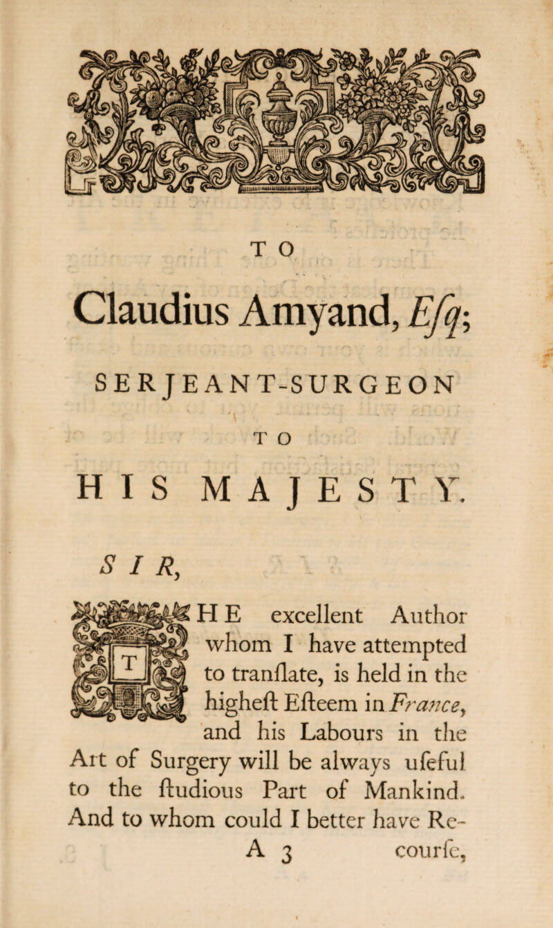 , . . $ T ».* ' ' V * Claudius Amyand, Efq; SER JE ANT-SURGEON A ''j ' ' r* ^ T O HIS MAJESTY. £ / /?, H E excellent Author whom I have attempted to translate, is held in the higheft Efteem in France, and his Labours in the Art of Surgery will be always ufeful to the ftudious Part of Mankind- And to whom could I better have Re- A 3 courle,