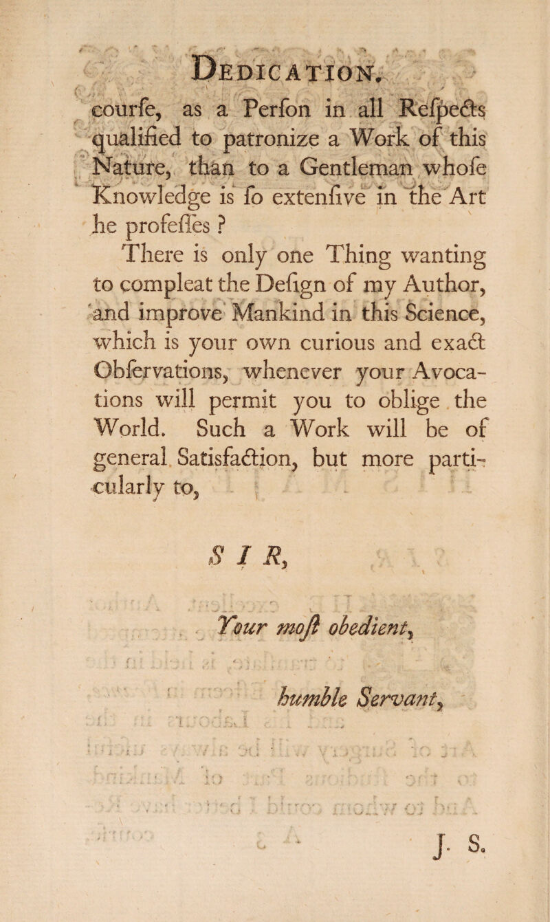 t ' ^ ^- * Dedication. • # . . ' eourfe, as a Perfon in all RefpeCts qualified to patronize a Work of this Nature, than to a Gentleman whofe Knowledge is fo extenfive in the Art he profefies ? There is only one Thing wanting to compleat the Defign of my Author, and improve Mankind in this Science, which is your own curious and exaCt Obfervations, whenever your Avoca¬ tions will permit you to oblige the World. Such a Work will be of general Satisfaction, but more parti¬ cularly to, . I R} Tour mojl obedient, L * ; h _ r • * ■ - J . ■ ... K *' r.. V> humble Servant, I TV fT : ■ * c