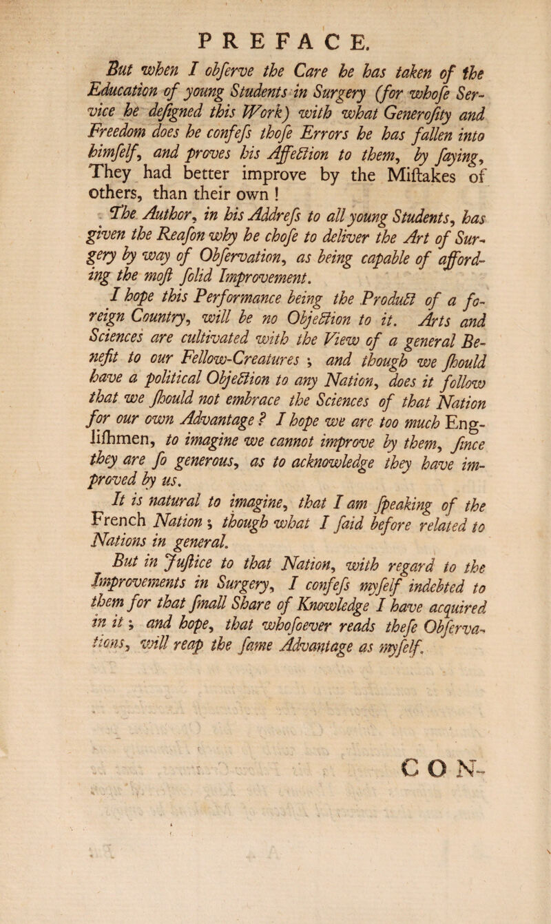 PREFACE. But when I obferve the Care he has taken of the Education of young Students in Surgery (for whofe Ser¬ vice he dejigned this Work) with what Generofity and Freedom does he confefs thofe Errors he has fallen into himfelf, and proves his Affeftion to them, by faying, They had better improve by the Miftakes of others, than their own ! ‘The Author, in his Addrefs to all young Students, has given the Reafon why he chofe to deliver the Art of Sur¬ gery by way of Obfervation, as being capable of afford¬ ing the moft folid Improvement. I hope this Performance being the Product of a fo¬ reign Country, will be no Objeblion to it. Arts and Sciences are cultivated with the View of a general Be¬ nefit to our Fellow-Creatures \ and though we fhould have a political Objection to any Nation, does it follow that we fhould not embrace the Sciences of that Nation for our own Advantage ? I hope we are too much Eng- lifhmen, to imagine we cannot improve by them, fmce they are fo generous, as to acknowledge they have im¬ proved by us. It is natural to imagine, that I am fpeaking of the French Nation ; though what I [aid before related to Nations in general. But in Juftice to that Nation, with regard to the Improvements in Surgery, I confefs myfelf indebted to them j or that fmall Sis are of Knowledge I have acquired in it; and hope, that whofoever reads thefe Obferva^ lions, will reap the fame Advantage as myfelf \